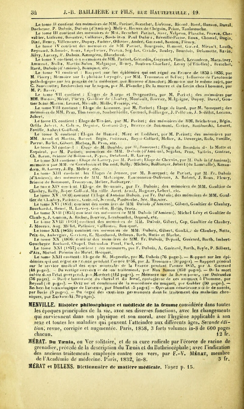 Le lome II conlienl fies niémuiies <lc MM. Pariset, Biescliel, LisTrync, Rici^id, ItiiiH, llusson, Duval, Duclu'sne P. Diiluiis, Dul ois (d'Atni.iis) Meli^ r. Heivez de ( hoguin, Piioii, Toiiliiiouche. Le tome III coulieiit des ineinoires. ili- Mil. Un schet Paiiset, .\l;iic, Vel|i(Mu, Plunclie, Pruviiï, Che- Tallier, Lisliunc, Boimslre, l.ulleriei, Sonliririiii Puul Dulio s, Réveille-Piirise, lloux, Cbomel, Dugés, Dizë, Ileorv, VilU-m-iive, Dnpuy, Foderc, Ollivier, André', Go'. rand, Sunsoa, Flemy. Le tome IV cimii'MU des iiieiiioiies île ^lM. Pansel, Bourgeois, ll.iniout, Gir.iid, RlirauU, Lauth, Beynaud, S,.liiKid.', li.mx, l.e|.i lieiier, Pi avuz, S<g .las, Civiale, Buulej, Bourdois, Ueluiiiolle, Ravia, Silvy, Lanej, F. Dubois. K<eni|i!eii, iUaiicli^nd. Le lunie V conlienl ili s M.t niuii es île I\1M. Pariset, Gerardiu, Goyrand, Pinel, Keraudren, Macav tney, Amussal, Siullz, Mai liii-Kolon, Malgaij^uc, H. nry, BuuU ou-Cliarlard, Leioy (U'Eliolles), Breschet, Itai'd, Dubois td'\ niieu^), liuusqui'l, elr. Le tome VI coiilic ul : liai poi l sur les e'iiidémii's qui ont règne' en France de 1830 à 183G, par M, l'ioiry; Mémoire sur !• idillii^ie I .rycigci', |iar M.NL Trousseau el Rtl'oc; Influence île l'anatoniie patliulogii{ue sur ict piu^rès de la [nedeciue par Risueno d'Aniador; Minmiie sur le même suji't.par C, Saiici-iuUe; Recberciies sur le sagou, p.ir M. Planche; De la morve el du farciu chez 1 homme, par M. P. RaM-r. Le Uime -VII contient : Eloges de S nrpa et Oesgenettes, par M, Pariset; des nicmoires par MM. Hussii, Mero'i, l'iorry, Ganllier do i.hiubry, Moulault, Bouvier, Mulgaigue, Dupuy, Duval, Gou- tier S..ini-lVl.ii lin, Lei.ret, Miiaull. Malle, Kioriep, eic. Le lome VU! conlienl ; Kloge de Laeunec, p.ti- M. Pariset; Éloge de llard, par M. Bousquet; des memoii es de MM. Prus, Thui lenson, Souberbielle, Coi uuci. Baillai ger, J. Pelleiau, J. Srdillul, Lccanu, Joberl. Le lome IX contient : Eloge de Ti s-ier, par M. Pariset; des me'moires de MM. Briclicti-au, Bcîgin, Orfila Jolii rl, A.Cols ii, DeguisC, Gueiani-lÎL-y, Brierre de Boisrnuut, Ctrise, fiaciburski, Lcuret, Foville. AubcilGaill.iid. Le lome X contient : Élngss de Hnzard. M.irc el î-odibert, par M. Pariset; des me'moires par MM. Ariiol el Martin, Rui ert Begin, l'oilrou.i, Royor-CoUard, Melier, A. Devergie, Ruft, Foville, Parroi. RoUel.Gibei l.MicJiea, R. Prus, etc. Le tome XI cQiiliei.l : Élo^'- di- M. Double, par ïl. nou.srmet; Êlog.s de Bourdois d- la Motte el Esquirol, par M. Paiiseï; memniros «le MM. D'ibois (d'AmirnsI, Segalas, Prus, Vaileiï, Gintrac, Ch. B.iion, Hiiei re de Bnisim.iit. P..yai., Deiatond. H. I.aney. Le II.me XII runtieiii : Klnse île Lariey.pai M. Pali^el; Elogede Chirvin, par M. Diib is (d'A miens); mcmoiri'S par M M. le r.asielneau el Dm lest, Bally, Michéu, Baillari^er, Jobei l (de Lum bulle), Hérau- dren, H. Larrey, J, lly. Meln r, «le. Le loini' Xlll coulnnt les lîloges l'e Jenner, par M. B.iusqucl; de Pariset, par M- Fr. Dubois (d'Amiens); des mémoires de ;\1 W. Mali;aiBiic. Fauconneau-Dufresne, A. Robert, J. Roux, Fleuiy, Brierie de Boisinonl, Ti-ouss-'au, ÎMelier, liaiharger. Le Ion c XIV eouii. ni I El. gi- de Bn ussais, par Fi. Dubois; des mémoires de MM. Gaulliur de Claubry, Bally, R.iyer Colin d, ^1 u ville Joiet Aiiidl, Huguier, Lebert, etc. Le lome XV [ INNU) conlienl l'I-Inge (l'Anl»iiiu' Dubois, par Fr. Dul ois; des me'moires de MM. Gaul- tier de <.l..uln y, Paiissii-i, Guis.rd, hi l ond, Piedvache, !iée. Hu;,uier. Le lome XVI ( ls,Vij cnmient des meni li es de MM Dubois ^d'Amiens), Gilierl, Gaultier de Claubry, Bouclnird.il, llennt, H. Larrey, Gns-elm, Hniin, l'roca. Le lome X\ Il (18.).Ï) con ienl îles mémoires .le MM Dubnis (d'Amiens), Michel Le'vy et Gaultier de Claubiy, J. Guei in, A. Kicbei, B.'uvier, Li'rubuiillel, Dej)uul, etc. Le l..me XV m ( I) coniienl de.s memnims de MM. Dubois, Giberl, Cap, Gaultier de Claubry, J. Morean. Aug. Mi'lel, Palissier. l ollineau, Bou-qiiel. Le lome XIX ( l*oo) conlienl .les oiemoi es de MM. Dubois, Gibei l, Gaul.i_.' de Claubry, Notla, Peix .lo, Aubi-i gier, C .i i irre, E. Marcbaïul, Delioux, Bach, Hulin et Blaclie. Le tome XX (^ISoti) cnnlii-nl des men» ires de MM. Fr. Dubois, Dt-paul, Giiéi'.nrd, Barth, Imbert- Gourbeyre Rocliaid, Cbapel, Dulioul.in l'inel, l'ui l, etc. Le tome XXI (|S57) cunlienl : des mémoires, pai F. Dubois, A. Guerard, Barlh, Bayle, P. Silbert, d'Aix, Wicbel. Poierin du Moiel, Hecquel. Le lome XXU (Onlieut; l-.li ge de M. IMagendie, par M, Dubois {/6 pagei). — R;ipport sur les épi- démies ipii ont ri'gne en fr..nce penilanl l'.innee lî'Gô, pai A. Trousseau 'ôll pages) — Rapport ge'néral sur le sei\ice meJiial des e-iux miuejaie^ de la France pétulant l'aivnée lî<.)5, piir A. Guerard (48 page>). - l>u vertige nervetix m de on tiuitemenl, p..r Max Simon {Vi'2 pages). — D.- la mort subite d..ns l'etal pnei pn al, p. i M.n iii el (182 pages). — Mémoire sur la fiuvie ianu-', par Dntruulau (ô6 pa|;es). — Oatt-e lonsuianie dn cbeviil et du bieuf, contagieuse de ces aniniaux à l'Iiomme, par Reynai (il) page^). — Oii:i ne el coiullltons de la nuuedmee du muguet, par Gubler (M) pages). — Rei her. lie toxico logique de l'ar.'.eaic, par Blond lot i5 f.agis). — Opei al ion césarienne sui - ie de succès, parBoiie (.^ pagi's). — Du 'legté des exuliiies petmauenls dans le traitement de;i maladies chro- niques, par Zui kovv.-ki jTU pages). MENVILLE. Ilisioire philosopbiqiic et niéillcaje de la femme considérée dans toutes les é|)0(]ues pi iiicipalus de lu vil', avec ses divei ses fonclioiis, avec les cliangements qui surviennent dans siin physique et son moral, avec l'iiygièiie applicable à son sexe et toutes les maladies qui peuvent l'atteindre au.v dillerenls âges. Seconde édi- tion, revue, corrigée et augmentée. Paris, 1858, 3 forts volumes in-8 de 600 pages chacun. 12 fr. MERAT. Du Taenia, ou Ver solitaire, et de sa cure radicale par Técorce de racine de grenadier, précédé de la description du Taenia et du Colhriocéphale ; avec l'indication des anciens truiteineiits employés contre ces vers, par F.-V. MÉnAT, membre de l'Académie de médecine. Puris, 1832, in-8. 3 fr.