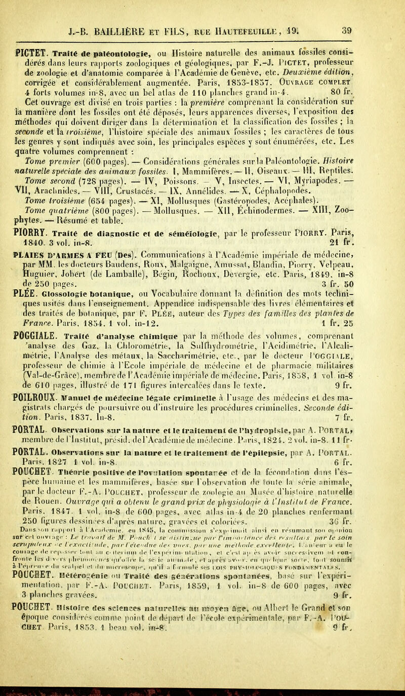 PICTET. Traité de paléontologie, ou Histoire naturelle des animaux fossiles consi- dérés dans leurs rapports zoolo^iques et géologifjucs, par F.-J. l'iCTET, professeur de zoologie et d'analomie comparée à l'Académie de Genève, etc. Deuxième édition, corrigée et consiHérableraenl augmentée. Paris, 1853-1837. Ouvrage complet 4 forts volumes in-8, avec un bel atlas de 110 plandits grand in-4. 80 fr. Cet ouvrage est divisé en trois parties : la. première comprenant la considération sur la manière dont les fossiles ont été déposés, leurs apparences diverses, l'exposition des méthodes qui doivent diriger dans la détermination et la classification des fossiles; la seconde et la troisième, l'histoire spéciale des animaux fossiles ; les caractères de tous les genres y sont indi(jués avec soin, les principales espèces y sont énumérées, etc. Les qnafre volumes comprennent •. Tome premier (600 pages). — Considérations générales snrla Paléontologie. Histoire naturelle spéciale des animaux fossiles. I, Mammifères.— II, Oiseaux-— 111, Reptiles. Tome second (728 pages). — IV, Poissons. - V, Insectes.— VI, Myriapodes. — Vil, Aracimides. — VIII, Crustacés. — IX, Annélides. —X, Céphalopodes, Tome troisième (654 pages). —XI, Mollusques (Gastéiopodes, Acéphales). Tome quatrième (800 pages). —Mollusques. — XII, Echinodermes. — XIII, Zoo- phytes. — Résumé et table. PIORRY. Traité de dia$;nostic et de sëméiologic, par le professeur l'iORRY. Paris, 1840. 3 vol. in-8. 21 fr. PLAIES D'ARMES A FEU (Des). Communications à FAcadémio impériale de médecine, par MM. les ducleui-s Baudens, Roux, Malgaigne, Amussal, Blandin, Piorry, Velpeau, Huguier, Joberl (de Lamballe), Bégin, Roclioux, Devergie, etc. Paris, 1849, in-8 àe 250 pages. 3 fr. 60 PLEE. Glossologie botanique, ou Vocabulaire donnant la définition des mots techni- ques usités dans l'enseignement. Appendice indispensable des livres élémentaires et des traités de botanique, par F. Pléë, auteur des Types des familles des plantes de France. Paris, 1854. 1 vol. in-12. 1 fr. 25 POGGIALE. Traité d'analyse chimique par la méfhnde des volumes, comprenant 'analyse des Gaz, la Clilorométrie, la Sidfhydrométrie, l'Acidimétrie, l'Alcali- métrie, l'.^nalyse des métaux, la Sacchariméirie, etc., par le docteur I'OGGIale, professeur de chimie à l'Ecole impériale de mé<lecine et de pharmacie nnlitaires (Va!-de-Gràce), membre de l'Académie impériale de médecine. Paris, 1858, 1 vol in-8 de 610 pages, illusiré de 171 figures inlercalécs dans le texte. 9 fr. POILROUX. Manuel de médecine légale criminelle à l'usage des médecins et des ma- gistrats chargés de |)iiursuivre ou d'instruire les procédures criminelles. Seconde édi- tion. Paris, 1837. In-8. 7 fr. PORTAL- Observations sur la nature et le traitement de l'iij tîropîsse, par A. PORTAL» membre de l'Institut, pj-ésiJ. (lel'Académiede mé.lecine. Paris, 182i. 2 vol. in-8. 11 fr- PORTAL. Observations sur la nature et le traitement de l'épilepsie, par A. l'ORTAL. Paris. 1827 1 vol. iu-8. 6 fr. POUCHET. Théorie positive de l'ov;ilation spontarée et de la fécond;ition dans l'es- pèce liuinaiiieel les mammifères, basée sur l observalitm de loule la série animale, par K; docleui' l<'.-A. I'olchet, professeur (le zoologie au Musée d'Iiisioire nalmelle «e Rouen. Ouvrage qui a obtenu le grandprix de physiologie à l'Institut de France. Paris. 1847. 1 vol. in-8 de 600 pages, avec allas iii-4 de 20 planciies renfermant 250 figures dessim^es d'après nature, gravées et coloriées. 36 fr. Dans v(,Il i':i|n'orl à l'Arjuicniie. -en IS4ïi, lu con)tni.ssiun .s'<'xpi iiniiil îiin'^ï en rrsnmant son opinion sntccl ONvi : Le (rirv'nil dif M. Pnffi I .ye iti.\tin^itc tnir rimi'ii' tnnci' âc.^ n sntlit'S par te soin SCriiffii/eiix e t'exdcii:iule, pnr l'eie'idne viie.t. pur une mélliiule exrrllente. l. i.nU-iir w v.xx le coiii ug»' lie )-('j>,>.ss)T tnnt an c ilci inin de Tex |H't ini' ninlinit, el c'esl aji è.s avtiir .sncres^ivciii < on- frnnle les d v. rs plieininitMn's «iii'olli-e la se.ic? aniiii.>le, c! après aVo-f. l'ii f(in Itpin sotie, lonl $ouni}< à IVpnine chi sialpel el ihi'niiei'nsrnp*-, fpril a fitiuilé ses rois PHY'-loi.or.niUi s Fonda :>iKNtAI,f.s. POUCBET. Hétérogénie ou Traité des géJtérations spontanées, basé sur l'expéri- mentalion. par l''.-A. POL'CiiET. Paris, 1859, 1 vol. in-8 de 600 pages, avec 3 planches gravées. 9 fr. POUCHET. Histoire des sciences naturelles an moyen âge, ou Albert le Grand el son époque coiisiilcrés comme jiflint de départ de l'école expérimentale, par F. -A. i'Otf- CHET Paris, 1853. 1 beau vol, m-8. 9 fr.