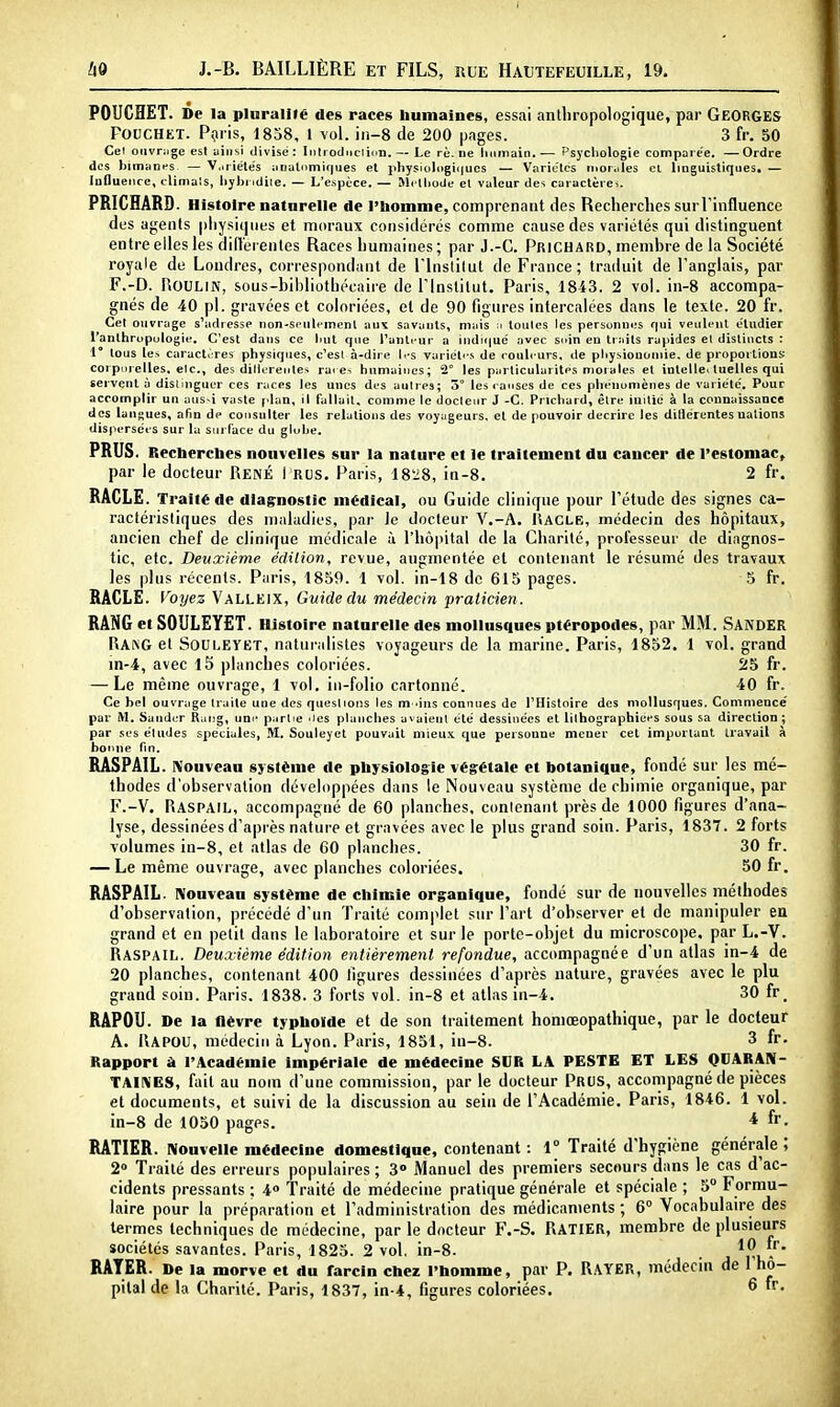 POUCHET. De la pluralité des races bumaines, essai anthropologique, par Georges PouCHET. Pçiris, 1858, 1 vol. in-8 de 200 pages. 3 fr. 50 Cet oiivnige est ainsi divisé: Inlioduciicn. — Le rè. ne linmain.— Psychologie comparée. —Ordre des bimanes — V.iriélés anulnmiques et pliysioli)gii|ues — Variclcs morales et linguistiques. — iuDuence, climals, liybi idiie. — L'espèce. — Mclliode el valeur des caractères. PRICHARD. Histoire naturelle de l'bomme, comprenant des Recherches surTinfluence des agents physiques et moraux considérés comme cause des variétés qui distinguent entre elles les dilîerentes Races humaines; par J.-C. Prichard, membre de la Société royale de Londres, correspondant de l'Institut de France; traduit de l'anglais, par F.-D. UOULIN, sous-bihliuthécaire de l'institut. Paris, 1843. 2 vol. in-8 accompa- gnés de 40 pl. gravées et coloriées, et de 90 figures intercalées dans le texte. 20 fr. Cet ouvrage s\idresse non-seulement aux savants, mais :i toutes les personnes qui veulent étudier l'anthropulogie. C'est dans ce but que l'anti ur a indic|ué avec soin en traits rapides el distincts : 1 tous les caract.rres physiques, c^est à-dire les variétés de <-ouleurs. de pliysiouoniie. de proportions corpiirelles, elc, des dillerente^ raee^ bumaines; 2° les particularités nioiales et intelle, tuelles qui servent à distinguer ces races les unes des autres; 3 les i anses de ces phénomènes de variété. Pour accomplir un aus-i vaste plan, il fallait, comme le docteur J -C. Prichard, être initié à la connaissance des langues, afin de consulter les relations des voyageurs, et de pouvoir décrire les diHérentes nations dispersées sur la surface du gluhe. PRUS. Reclierclies nouvelles sur la nature cl le traitement du cancer de l'estomac, par le docteur René i rus. Paris, 18'i8, in-8. 2 fr. RACLE. Traité de diagnostic médical, ou Guide clinique pour l'étude des signes ca- ractéristiques des maladies, par le docteur V.-A. Iîacle, médecin des hôpitaux, ancien chef de clinique médicale ù l'hôpital de la Charité, professeur de diagnos- tic, etc. Deuxième édition, revue, augmentée el contenant le résumé des travaux les plus récents. Paris, 1859. 1 vol. in-18 de 615 pages. 5 fr. RACLE. Voyez Valleix, Guide du médecin praticien . RANG et SOULEÏET. Histoire naturelle des mollusques ptéropodes, par MM. SandER RA^G et SOULEYET, naturalistes voyageurs de la marine. Paris, 1852. 1 vol. grand in-4, avec l5 planches coloriées. 25 fr. — Le même ouvrage, 1 vol. in-folio cartonné. 40 fr. Ce bel ouvrage traite une des questions les m 'ins connues de THistoire des mollusques. Commence' par M. Sander Raug, une partie iics planches avaient été dessinées et iilhographiées sous sa direction ; par .ses éludes spéciales, M. Souleyet pouvait mieu.'C que personne mener cet important travail à bonne fin. RASPAIL. nJouveau système de pliysiologie végétale et botanique, fondé sur les mé- thodes d'observation développées dans le Nouveau système de chimie organique, par F.-V. Raspail, accompagné de 60 planches, conlenant près de 1000 figures d'ana- lyse, dessinées d'après nature et gravées avec le plus grand soin. Paris, 1837. 2 forts volumes in-8, et allas de 60 planches. 30 fr. — Le même ouvrage, avec planches coloriées. 50 fr. RASPAIL. niouvean système de chimie organique, fondé sur de nouvelles méthodes d'observation, précédé d'un Traité complet sur l'art d'observer el de manipuler en grand et en petit dans le laboratoire et sur le porte-objet du microscope, par L.-V. Raspail. Deuxième édition entièrement refondue, accompagnée d'un atlas in-4 de 20 planches, contenant 400 figures dessinées d'après nature, gravées avec le plu grand soin. Paris, 1838. 3 forts vol. in-8 et atlas in-4. 30 fr. RAPOU. De la fièvre typhoïde et de son traitement honiœopathique, par le docteur A. Kapou, médecin à Lyon. Paris, 1851, iu-8. 3 fr. Rapport à l'Académie impériale de médecine SUR LA PESTE ET LES QUARARI- TAINES, fait au nom d'une commission, par le docteur Prus, accotiipagné de pièces el documents, et suivi de la discussion au sein de l'Académie. Paris, 1846. 1 vol. in-8 de 1050 pages. * RATIER. Nouvelle médecine domestique, contenant : 1° Traité d'hygiène générale; 2» Traité des erreurs populaires; 3» Manuel des premiers secours dans le cas d'ac- cidents pressants ; 4» Traité de médecine pratique générale et spéciale ; 5 Formu- laire pour la préparation et l'administration des médicaments ; 6° Vocabulaire des termes techniques de médecine, par le docteur F.-S. RATIER, membre de plusieurs sociétés savantes. Paris, 1825. 2 vol. in-8. . . * RATER. De la morve et du farcin chez l'bomme, par P. RAYER, médecin de l'ho- pilal de la Charité. Paris, 1837, in-4, figures coloriées, ^
