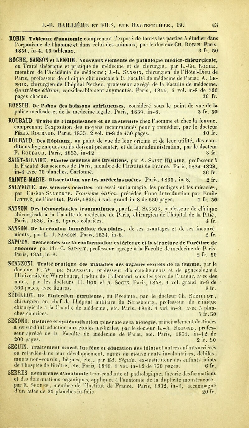 ROBIN. TaWeanx d'anatomie comprenant l'exposé de toutes les parties à étudier dans l'organisme de l'homme et dans celui des animaux, par le docteur Ch. Robin Paris, 1851, in-4, 10 tableaux. 3 fr. 50 ROCHE, SANSON et LENOIR. Nouveaux éléments de pathologie médico-chM-nrglcale, ou Traité théorique et pratique de médecine et de chirurgie, par Ij.-Ch. IÎOCHE, membre de l'Académie de médecine; J.-L. Sanson, chirurgien de l'Hôtel-Dieu de Paris, professeur de clinique cliirurLacale à la Faciillé de médecine de Paris ; A. Le- NOIR, chiruî'gien de l'hôpital Necker, professeur agrégé de la Faculté de médecine. Quatrième édition, considérableiiient augmentée. Paris, 18i4, o vol. in-8 de 700 pages chacun. 36 fr. ROSSCH. De l'abus des boissons spiritueases, considéré sous le point de vue de la police médicale et de la médecine légale. Paris, 1839. in-8. 3 fr. SO ROUBAUD. Traité de l'impuissance et de la stérilité chez l'homme et chez la femme, comprenant l'exposition des moyens recommandés pour y remédier, par le docteur FÉLIX llOCBAUD. Paris, 1855. 2 vol. in-8 de 450 pages. 10 fr. ROUBAUD. 0es Hôpitaux, au point de vue de leur origine et de leur utilité, des con- ditu)ns hygiéniques qu'ils doivent présente*, et de leur administration, par le docteur F. IloUBAUD. Paris, 1853, in-12 3 fr. SAÎNT-HILAIRE. Plantes «sueues des Brésiliens, par A. SAliVT-HtLAIKE. professeur à la Faculté des sciences de Paris, membre de l'Institut de France. Paris, 1824-1828, in-4 avec 70 planches. Cartonné. 36 fr. SAINTE-MARIE. Dissertation sur les médecins potles. Paris, 183S, in-8. 2 fr. SALVERTE. Des sciences occultes, ou essai sur la magie, les prodiges et les miracles, par Kusèbe Sai.veiîte. Troisième édition, précédée d'une Introduction par Emile LiTTRÉ, de l'Institut. Paris, 1856, i vol. grand in-8 de 530 pages. 7 fr. 50 SANSON. Des hémorrhagies iraumatiques , parL.-J. Sanson, professeur de clinique chirurgicale à la Faculté de niéilecine de Paris, chirurgien de l'hôpital de la Pitié, Paris, 1836, in-8, ligures coloriées. 4 fr. SANSON. De la réaniou immédiate des plaies, de ses avantages et de ses inconvé- nients, par L.-.l. ^■A^SOJV. Paris, 1834, in-8. 2 fr. SAPPEY. Recherches sur la confcrniatioii extérieure et la s'rHCtnre «îe l'urèthre de l'homme par i 'Ii.-C. SapclY, professeur agrégé à la Ff.cuUé de médecine de Paris. Paris, 1834, in-8. 2 fr. 50 SCANZONI. Traité pratique «tes maladies des organes sexrels de la feiEme, par le doclenr l' .-W UE SCAKZOM, professeur d'acTiiuchcnionls et de gynécologie à rUni\ersi(é de Wnrzbourg, traduit de l'allemand sous les yeux de l'aulcui-, a^ec des notes, par les duciours li. DOR et A. SOCIN. Paris, 1858, 1 vol. grand in-8 de 560 pages, avec figures. 8 fr. SEDILLOT De l'infection purulente, on Pyoémie, par le docteur Cii. S^DIU OT , chii'urgien en chef de rhôpilal militaire de Strasbourg, professeur de clinique chirurgic;ile à la Facuhé de médecine, etc. Paris, 1849. 1 vol. in-8, avec 3 plan- ches coloriées. 7 fr. 50 SECOND Histoire eî systématisation générale delà biologie, principalement deslinées à servir d'Introduclion aux études médicales, par le docteur L.-A. Seoond, profes- seur agrégé de h Faculté de médecine de Paris, etc. Paris, 1851, in-12 de 200 pages. 2 fr. 50 SEGUIN. Traitement moral, hygiène et éducation des idiotset auîresenraii'sarriérés ou rel;irdés dans leur développenicnt. agités de mouvements involunlaires, débiles, mupîs non-sourds , bègues, etc., par Ed. Séguin, ex-inslilntcur des oiil'anls idiots de i'hiispicede Bicéire, elc. Paris, 1846 1 vol. in-12 de 750 paçes. 6 fr. SERRES. Recherches d'anatomie transcendante et pathologique; théorie des formalions et di s dél<ii niations orgiiiii!|uc's, .'.ppliquéf à l'anatoniie (le la duplicité monstrueuse, par E. SKnRES , membre de l'Institut de France. Paris, 1832. in-i, accompagné