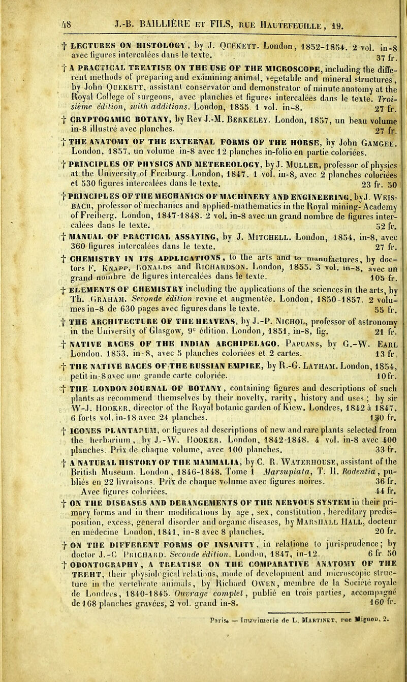 t LECTURES OIV HISTOLOGY, by J. QuÉKEïT. London, 1852-1854. 2 vol. in-8 avec li;j;ures intercalées dans le texte. g-j fj. t A PRACTÎGAL TREATISE OIV THE CSE OF THE MICROSCOPE, includingthe diffé- rent melliods ol' prepai ingand exàmining animal, vegetable and minerai structures , by John Qdkkrtt, assistant conservator and demonstrator of minuteanaloiny at thè Royal Collège of surgeons, avec planches et figures intercalées dans le texte. Troi- sième édition, witli addilions. London, 1855 1 vol. in-8. 27 fr. t CRYPTOGAMIG BOTANY, by Rev J.-M. Bbrkeley. London, 1857, un beau volume in-8 illustré avec planches. 27 fr. t THE ANATOMY OF THE EXTERNAL FORMS OF THE HORSE, by John GAMGEE. London, 1857, un volume in-8 avec 12 planches in-folio en partie coloriées. t PRIIVCIPLES OF PHYSICS AIVD METEREOLOGY, by J. MCLLER, professor of physics at the University of Freiburg. London, 1847. 1 vol. in-8, avec 2 planches coloriées et 530 figures intercalées dans le texte. 23 fr. 50 t PRIIVCIPLES OFTHE lUECHAIVtCS OF ilIACHIIVERY A!VD EIVCIIVEERING, byj. WeIS- BACH, professorof mechanics and applied-malhematics in the Royal mining-Academy of Freiherg. London, 1847-1848. 2 vol. in-8 avec un grand nombre de figures inter- calées dans le texte. 52 fr. flHAIVUAL OF PRACTICAL ASSAYING, by J. MlTCHELL. London, 1854, in-8, avec 360 ligures intercalées dans le texte. 27 fr. t CHEMISTRY IIV ITS APPiiCATiOiVS, to the arts and u. manufactures, by doc- tors K. Knapp, liONALDs and UlCHARDSON. London, 1855. 3 vol. in-s, avec un grand nombre de figures intercalées dans le texte. 105 fr. f ELEMERITS OF CHEMISTRY including the applications of the sciences in Ihe arts, by Th. (iRAHAM. Seconde édition revue et augmentée. London, 1850-1857. 2 volu- mes in-8 de 630 pages avec figures dans le texte. 55 fi-, t THE ARCHITECTURE OF THE HEAVENS, by J.-P. NiCHOL, professor of astronomy in the University of Glasgow, 9*= édition. London, 1851, in-8, fig. 21 fr'. t NATIVE RACES OF THE IIVDIAIV ARGHIPELAGO. Papuans, by G.-W. Earl London. 1853, in-8, avec 5 planches coloriées et 2 cartes. 13 fr, t THE NATIVE RACES OF THE RUSSIA1V EMPIRE, by R.-G. LATHAM. London, 1854, petit in-8 avec uni; grande carte coloriée. lOfr. t THE LOIVDOIV JOURNAL OF BOTANY, containing figures and descriptions of such plants as reconinieiid theinselves by iheir novelly, rarity, history and uses ; hy sir W-J. HOOKKR, director of the Royal botanic gardon of Ricw. Londres, 1842 à 1847. 6 forts vol. in-18 avec 24 planches. 1|!0 fr. j ICONES PLANTAPUill, or figures ad descriptions of new and rare plants selected from the herbariiim, by J.-W. liOOKER. London, 1842-1848. 4 vol. in-8 avec 400 planches. Prix de chaque volume, avec 100 planches. 33 fr. t A NATURAL HISTORY OF THE MAMMALIA, by G. P.. WATERHOL'SE, assistant of the Britisli Muséum. London, 1846-1848. Tome 1 Marsupiata, T. \\. Rodentia, pu- bliés en 22 livraisons. Prix de chaque volume avec ligures noires, 36 fr. Avec ligures coluriées. 44 fr, t ON THE DISEASES AND DERANGEMENTS OF THE NERVOUS SYSTEM iu their pri- mary furms and in tlieir modilications by âge, sex, conslitulion, hereditary prédis- position, excess, gênerai disorder and organic diseascs, byMARblîALL llALL, docteur en médecine London, 1841, in-8 avec 8 planches. 20 fr. t ON THE DIFFERENT FORMS OF INSANITY, in relatione to jurisprudence; by doctor J.-(; l'iiiCilAitD. Seconde édition. London, 1847, in-12. 6 fr 50 t ODONTOGRAPHV , A TREATISE ON THE COMPARATIVE ANATOMY OF THE TEEHT, iheir pliysioh^gic.il relatinns, mode of dcvolopnient and inicroscoj)ic struc- ture in llic verlelirale aniiiinls, by Richard OWKN, membre de la Société royale de Londres, 1840-1845. Ouvrage complet, publié en trois parties, accompagné de 168 planches gravées, 2 vol. grand in-S. 160 fr. Paris. — Inuil imcrie de h. Mabtinet, rue MignoD, 2.