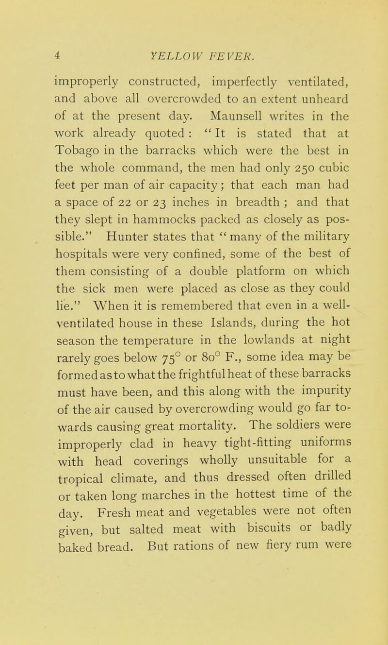 improperly constructed, imperfectly ventilated, and above all overcrowded to an extent unheard of at the present day. Maunsell writes in the work already quoted : It is stated that at Tobago in the barracks which were the best in the whole command, the men had only 250 cubic feet per man of air capacity; that each man had a space of 22 or 23 inches in breadth ; and that they slept in hammocks packed as closely as pos- sible. Hunter states that  many of the military hospitals were very confined, some of the best of them consisting of a double platform on which the sick men were placed as close as they could lie. When it is remembered that even in a well- ventilated house in these Islands, during the hot season the temperature in the lowlands at night rarely goes below 750 or 8o° F., some idea may be formed as to what the frightful heat of these barracks must have been, and this along with the impurity of the air caused by overcrowding would go far to- wards causing great mortality. The soldiers were improperly clad in heavy tight-fitting uniforms with head coverings wholly unsuitable for a tropical climate, and thus dressed often drilled or taken long marches in the hottest time of the day. Fresh meat and vegetables were not often given, but salted meat with biscuits or badly baked bread. But rations of new fiery rum were