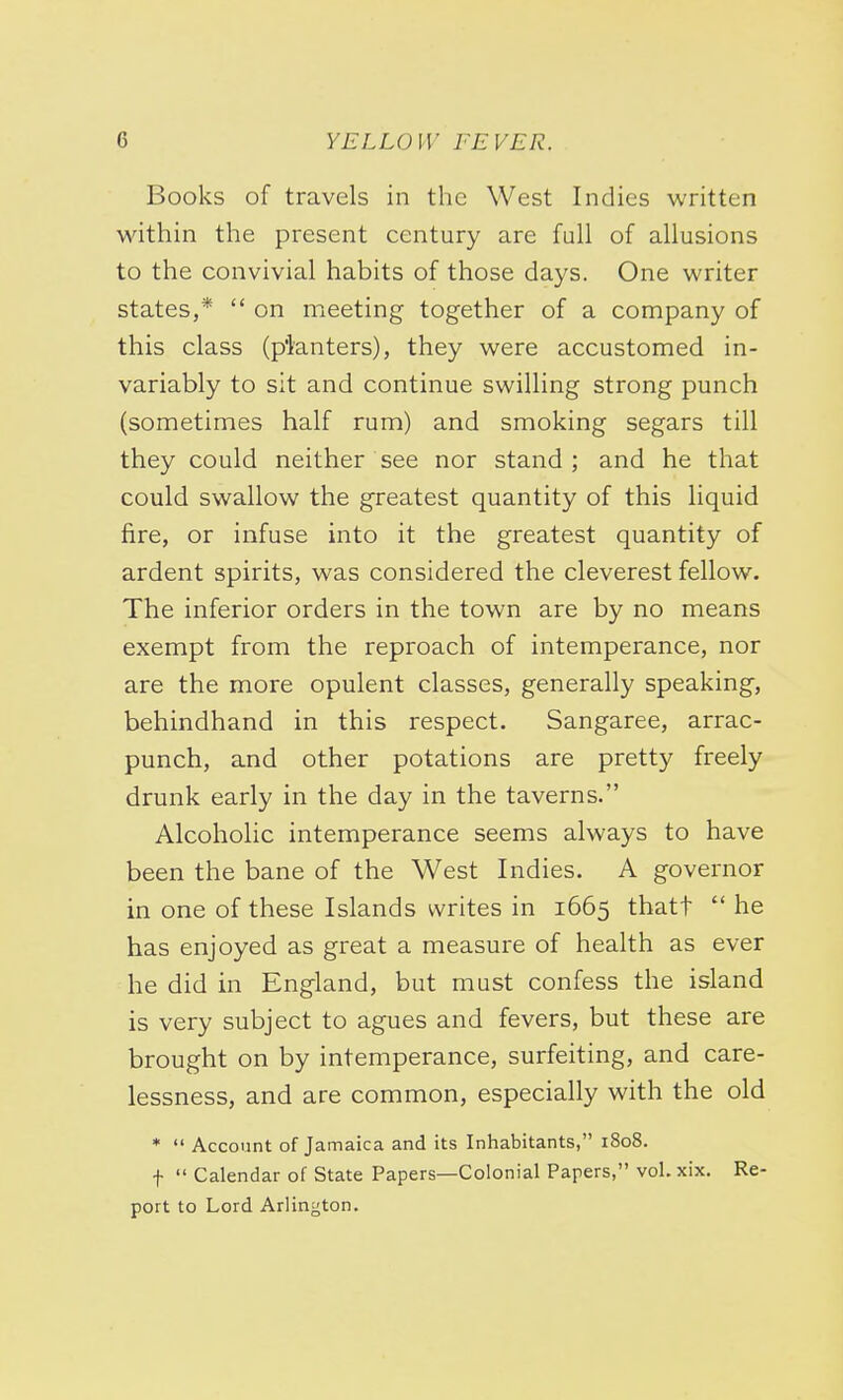 Books of travels in the West Indies written within the present century are full of allusions to the convivial habits of those days. One writer states,*  on meeting together of a company of this class (planters), they were accustomed in- variably to sit and continue swilling strong punch (sometimes half rum) and smoking segars till they could neither see nor stand ; and he that could swallow the greatest quantity of this liquid fire, or infuse into it the greatest quantity of ardent spirits, was considered the cleverest fellow. The inferior orders in the town are by no means exempt from the reproach of intemperance, nor are the more opulent classes, generally speaking, behindhand in this respect. Sangaree, arrac- punch, and other potations are pretty freely drunk early in the day in the taverns. Alcoholic intemperance seems always to have been the bane of the West Indies. A governor in one of these Islands writes in 1665 thatt  he has enjoyed as great a measure of health as ever he did in England, but must confess the island is very subject to agues and fevers, but these are brought on by intemperance, surfeiting, and care- lessness, and are common, especially with the old *  Account of Jamaica and its Inhabitants, 1808. f  Calendar of State Papers—Colonial Papers, vol.xix. Re- port to Lord Arlington.