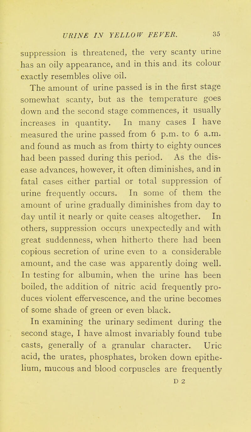 suppression is threatened, the very scanty urine has an oily appearance, and in this and its colour exactly resembles olive oil. The amount of urine passed is in the first stage somewhat scanty, but as the temperature goes down and the second stage commences, it usually increases in quantity. In many cases I have measured the urine passed from 6 p.m. to 6 a.m. and found as much as from thirty to eighty ounces had been passed during this period. As the dis- ease advances, however, it often diminishes, and in fatal cases either partial or total suppression of urine frequently occurs. In some of them the amount of urine gradually diminishes from day to day until it nearly or quite ceases altogether. In others, suppression occurs unexpectedly and with great suddenness, when hitherto there had been copious secretion of urine even to a considerable amount, and the case was apparently doing well. In testing for albumin, when the urine has been boiled, the addition of nitric acid frequently pro- duces violent effervescence, and the urine becomes of some shade of green or even black. In examining the urinary sediment during the second stage, I have almost invariably found tube casts, generally of a granular character. Uric acid, the urates, phosphates, broken down epithe- lium, mucous and blood corpuscles are frequently D 2