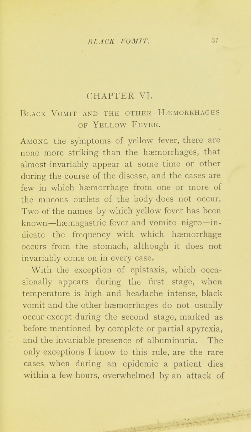 CHAPTER VI. Black Vomit and the other Hemorrhages of Yellow Fever. Among the symptoms of yellow fever, there are none more striking than the haemorrhages, that almost invariably appear at some time or other during the course of the disease, and the cases are few in which haemorrhage from one or more of the mucous outlets of the body does not occur. Two of the names by which yellow fever has been known—haemagastric fever and vomito nigro—in- dicate the frequency with which haemorrhage occurs from the stomach, although it does not invariably come on in every case. With the exception of epistaxis, which occa- sionally appears during the first stage, when temperature is high and headache intense, black vomit and the other haemorrhages do not usually occur except during the second stage, marked as before mentioned by complete or partial apyrexia, and the invariable presence of albuminuria. The only exceptions I know to this rule, are the rare cases when during an epidemic a patient dies within a few hours, overwhelmed by an attack of