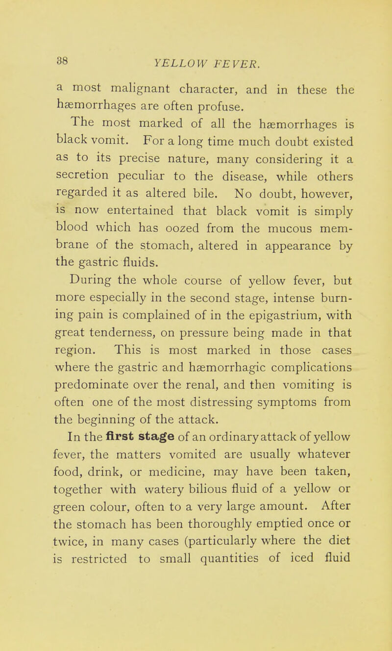 a most malignant character, and in these the haemorrhages are often profuse. The most marked of all the haemorrhages is black vomit. For a long time much doubt existed as to its precise nature, many considering it a secretion peculiar to the disease, while others regarded it as altered bile. No doubt, however, is now entertained that black vomit is simply blood which has oozed from the mucous mem- brane of the stomach, altered in appearance by the gastric fluids. During the whole course of yellow fever, but more especially in the second stage, intense burn- ing pain is complained of in the epigastrium, with great tenderness, on pressure being made in that region. This is most marked in those cases where the gastric and haemorrhagic complications predominate over the renal, and then vomiting is often one of the most distressing symptoms from the beginning of the attack. In the first stage of an ordinary attack of yellow fever, the matters vomited are usually whatever food, drink, or medicine, may have been taken, together with watery bilious fluid of a yellow or green colour, often to a very large amount. After the stomach has been thoroughly emptied once or twice, in many cases (particularly where the diet is restricted to small quantities of iced fluid