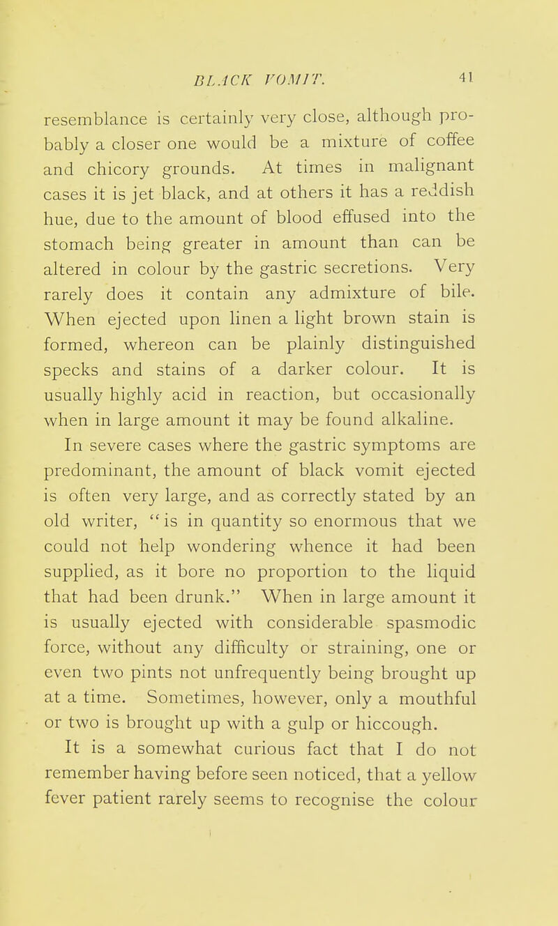 resemblance is certainly very close, although pro- bably a closer one would be a mixture of coffee and chicory grounds. At times in malignant cases it is jet black, and at others it has a reddish hue, due to the amount of blood effused into the stomach being greater in amount than can be altered in colour by the gastric secretions. Very rarely does it contain any admixture of bile. When ejected upon linen a light brown stain is formed, whereon can be plainly distinguished specks and stains of a darker colour. It is usually highly acid in reaction, but occasionally when in large amount it may be found alkaline. In severe cases where the gastric symptoms are predominant, the amount of black vomit ejected is often very large, and as correctly stated by an old writer,  is in quantity so enormous that we could not help wondering whence it had been supplied, as it bore no proportion to the liquid that had been drunk. When in large amount it is usually ejected with considerable spasmodic force, without any difficulty or straining, one or even two pints not unfrequently being brought up at a time. Sometimes, however, only a mouthful or two is brought up with a gulp or hiccough. It is a somewhat curious fact that I do not remember having before seen noticed, that a yellow fever patient rarely seems to recognise the colour