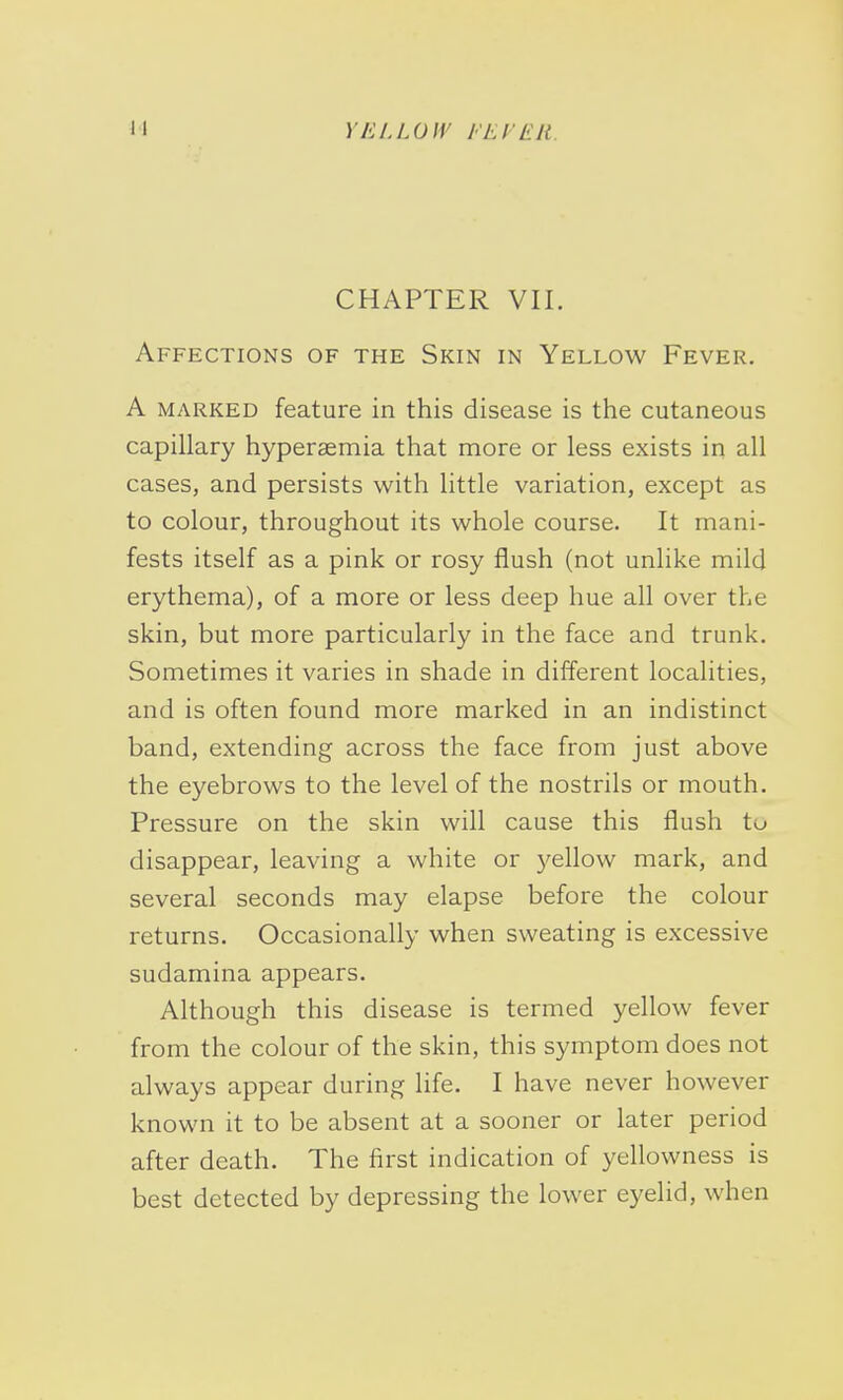 YELLOW I'El'Ell CHAPTER VII. Affections of the Skin in Yellow Fever. A marked feature in this disease is the cutaneous capillary hyperaemia that more or less exists in all cases, and persists with little variation, except as to colour, throughout its whole course. It mani- fests itself as a pink or rosy flush (not unlike mild erythema), of a more or less deep hue all over the skin, but more particularly in the face and trunk. Sometimes it varies in shade in different localities, and is often found more marked in an indistinct band, extending across the face from just above the eyebrows to the level of the nostrils or mouth. Pressure on the skin will cause this flush to disappear, leaving a white or yellow mark, and several seconds may elapse before the colour returns. Occasionally when sweating is excessive sudamina appears. Although this disease is termed yellow fever from the colour of the skin, this symptom does not always appear during life. I have never however known it to be absent at a sooner or later period after death. The first indication of yellowness is best detected by depressing the lower eyelid, when