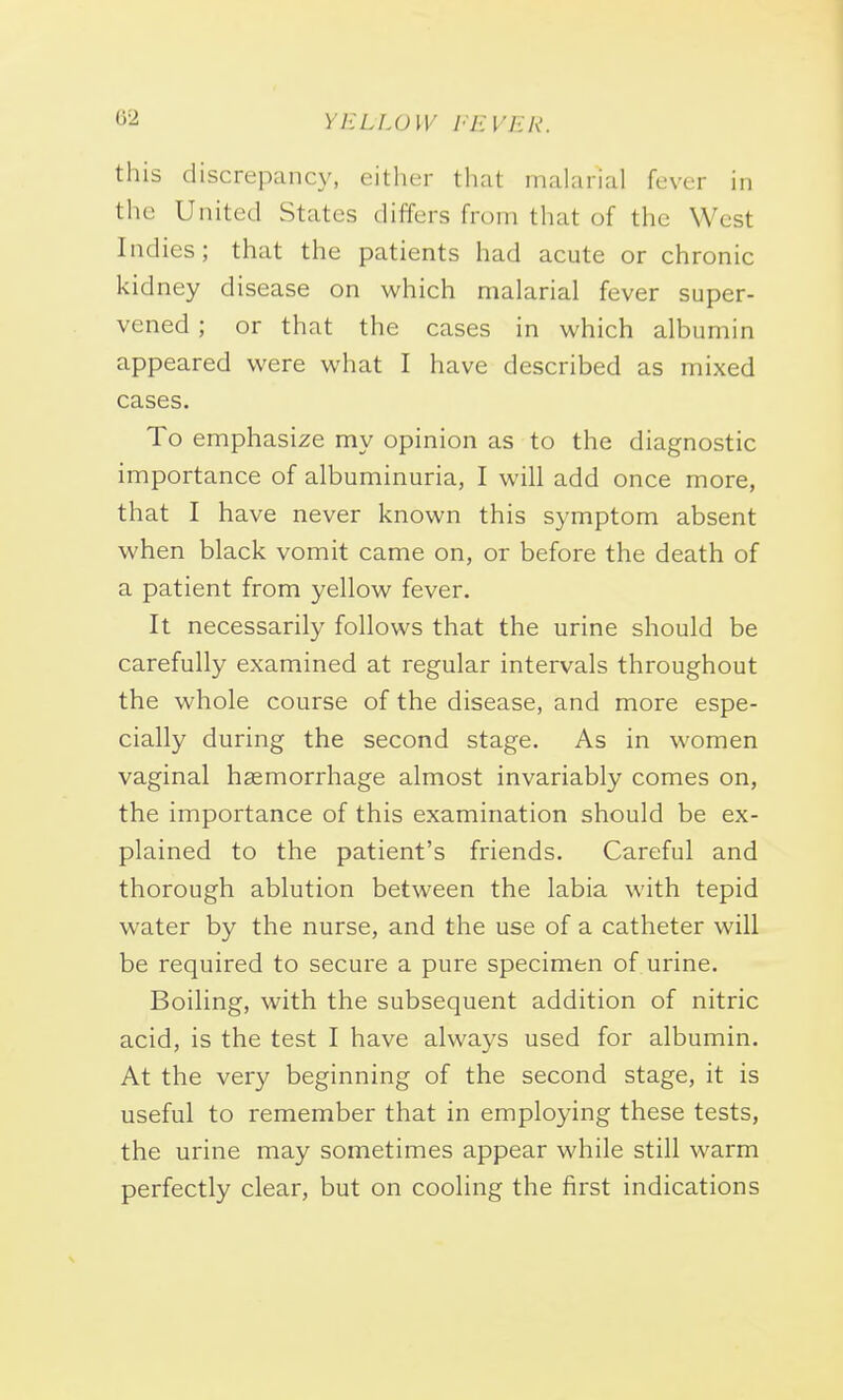 this discrepancy, either that malarial fever in the United States differs from that of the Wesl Indies; that the patients had acute or chronic kidney disease on which malarial fever super- vened ; or that the cases in which albumin appeared were what I have described as mixed cases. To emphasize my opinion as to the diagnostic importance of albuminuria, I will add once more, that I have never known this symptom absent when black vomit came on, or before the death of a patient from yellow fever. It necessarily follows that the urine should be carefully examined at regular intervals throughout the whole course of the disease, and more espe- cially during the second stage. As in women vaginal haemorrhage almost invariably comes on, the importance of this examination should be ex- plained to the patient's friends. Careful and thorough ablution between the labia with tepid water by the nurse, and the use of a catheter will be required to secure a pure specimen of urine. Boiling, with the subsequent addition of nitric acid, is the test I have always used for albumin. At the very beginning of the second stage, it is useful to remember that in employing these tests, the urine may sometimes appear while still warm perfectly clear, but on cooling the first indications