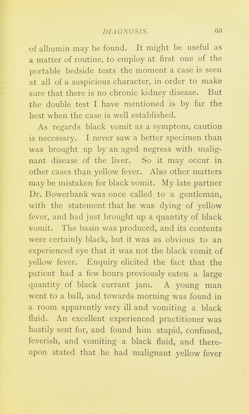 of albumin may be found. It might be useful as a matter of routine, to employ at first one of the portable bedside tests the moment a case is seen at all of a suspicious character, in order to make sure that there is no chronic kidney disease. But the double test I have mentioned is by far the best when the case is well established. As regards black vomit as a symptom, caution is necessary. I never saw a better specimen than was brought up by an aged negress with malig- nant disease of the liver. So it may occur in other cases than yellow fever. Also other matters may be mistaken for black vomit. My late partner Dr. Bowerbank was once called to a gentleman, with the statement that he was dying of yellow fever, and had just brought up a quantity of black vomit. The basin was produced, and its contents were certainly black, but it was as obvious to an experienced eye that it was not the black vomit of yellow fever. Enquiry elicited the fact that the patient had a few hours previously eaten a large quantity of black currant jam. A young man went to a ball, and towards morning was found in a room apparently very ill and vomiting a black fluid. An excellent experienced practitioner was hastily sent for, and found him stupid, confused, feverish, and vomiting a black fluid, and there- upon stated that he had malignant yellow fever