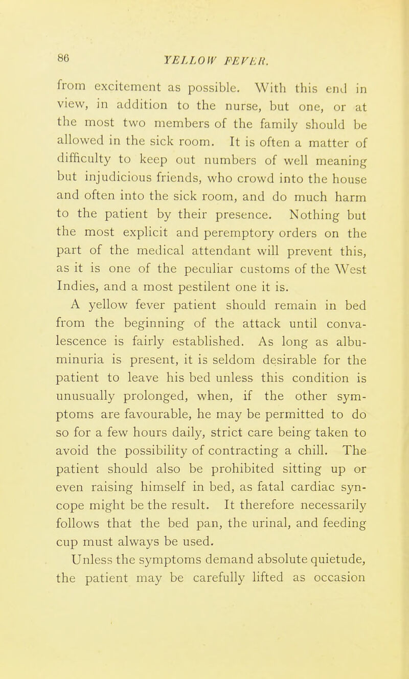 from excitement as possible. With this end in view, in addition to the nurse, but one, or at the most two members of the family should be allowed in the sick room. It is often a matter of difficulty to keep out numbers of well meaning but injudicious friends, who crowd into the house and often into the sick room, and do much harm to the patient by their presence. Nothing but the most explicit and peremptory orders on the part of the medical attendant will prevent this, as it is one of the peculiar customs of the West Indies, and a most pestilent one it is. A yellow fever patient should remain in bed from the beginning of the attack until conva- lescence is fairly established. As long as albu- minuria is present, it is seldom desirable for the patient to leave his bed unless this condition is unusually prolonged, when, if the other sym- ptoms are favourable, he may be permitted to do so for a few hours daily, strict care being taken to avoid the possibility of contracting a chill. The patient should also be prohibited sitting up or even raising himself in bed, as fatal cardiac syn- cope might be the result. It therefore necessarily follows that the bed pan, the urinal, and feeding cup must always be used. Unless the symptoms demand absolute quietude, the patient may be carefully lifted as occasion