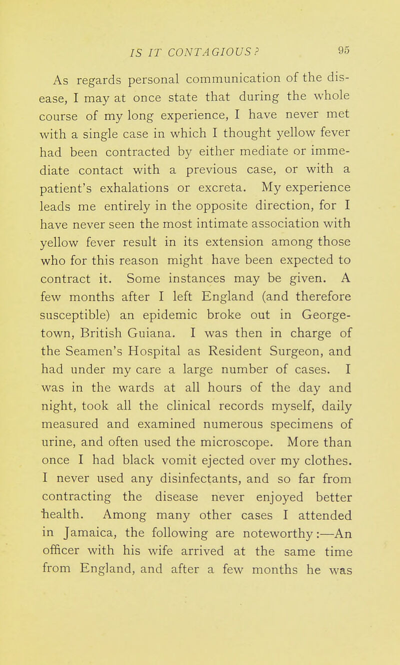 As regards personal communication of the dis- ease, I may at once state that during the whole course of my long experience, I have never met with a single case in which I thought yellow fever had been contracted by either mediate or imme- diate contact with a previous case, or with a patient's exhalations or excreta. My experience leads me entirely in the opposite direction, for I have never seen the most intimate association with yellow fever result in its extension among those who for this reason might have been expected to contract it. Some instances may be given. A few months after I left England (and therefore susceptible) an epidemic broke out in George- town, British Guiana. I was then in charge of the Seamen's Hospital as Resident Surgeon, and had under my care a large number of cases. I was in the wards at all hours of the day and night, took all the clinical records myself, daily measured and examined numerous specimens of urine, and often used the microscope. More than once I had black vomit ejected over my clothes. I never used any disinfectants, and so far from contracting the disease never enjoyed better health. Among many other cases I attended in Jamaica, the following are noteworthy:—An officer with his wife arrived at the same time from England, and after a few months he was