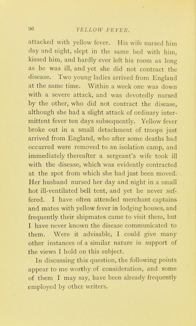 attacked with yellow fever. His wife nursed him day and night, slept in the same bed with him, kissed h im, and hardly ever left his room as long as he was ill, and yet she did not contract the disease. Two young ladies arrived from England at the same time. Within a week one was down with a severe attack, and was devotedly nursed by the other, who did not contract the disease, although she had a slight attack of ordinary inter- mittent fever ten days subsequently. Yellow fever broke out in a small detachment of troops just arrived from England, who after some deaths had occurred were removed to an isolation camp, and immediately thereafter a sergeant's wife took ill with the disease, which was evidently contracted at the spot from which she had just been moved. Her husband nursed her day and night in a small hot ill-ventilated bell tent, and yet he never suf- fered. I have often attended merchant captains and mates with yellow fever in lodging houses, and frequently their shipmates came to visit them, but I have never known the disease communicated to them. Were it advisable, I could give many other instances of a similar nature in support of the views I hold on this subject. In discussing this question, the following points appear to me worthy of consideration, and some of them I may say, have been already frequently employed by other writers.