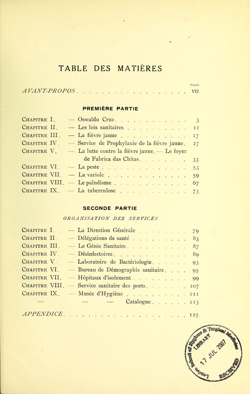 TABLE DES MATIÈRES Pages A VANT-PROPOS vu PREMIÈRE PARTIE Chapitre I. — Oswaldo Cruz 3 Chapitre II. — Les lois sanitaires 11 Chapitre III. — La fièvre jaune 17 Chapitre IV. — Service de Prophylaxie de la fièvre jaune. 27 Chapitre V. — La lutte contre la fièvre jaune. — Le foyer de Fabrica das Chitas 33 Chapitre VI. — La peste 53 Chapitre VII. — La variole 59 Chapitre VIII. — Le paludisme 67 Chapitre IX. — La tuberculose 73 SECONDE PARTIE ORGANISATION DES SERVICES Chapitre I. — La Direction Générale ........ 79 Chapitre II. — Délégations de santé 83 Chapitre III. — Le Génie Sanitaire 87 Chapitre IV. — Désinfectoires 89 Chapitre V. — Laboratoire de Bactériologie. ..... 93 Chapitre VI. — Bureau de Démographie sanitaire. ... 95 Chapitre VII. — Hôpitaux d'isolement 99 Chapitre VIII. — Service sanitaire des ports 107 Chapitre IX. — Musée d'Hygiène m — — — Catalogue 113 APPENDICE 12^