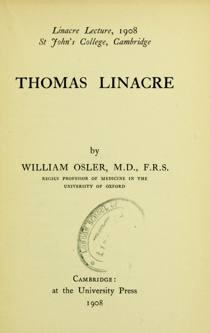 Linacre Lecture^ 1908 St yohn's College^ Cambridge THOMAS LINACRE by WILLIAM OSLER, M.D., F.R.S. REGIUS PROFESSOR OF MEDICINE IN THE UNIVERSITY OF OXFORD Cambridge : at the University Press 1908