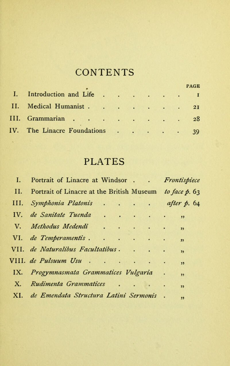 CONTENTS PAGE I. Introduction and Life i II. Medical Humanist 21 III. Grammarian 28 IV. The Linacre Foundations 39 PLATES I. Portrait of Linacre at Windsor . . Frontispiece II. Portrait of Linacre at the British Museum to face p. 63 III. Symphonia Platonis .... after p. 64 IV. de Sanitate Tuenda „ V. Methodus Medendi „ VI. de Temperamentis „ VII. de Naturalibus Facultatibus. . . . „ VIII. de Pulsuum Usu „ IX. Progymnasmata Grammatices Vulgaria . „ X. Rudimenta Grammatices .... „ XI. de Emendata Structura Latini Sermonis . „