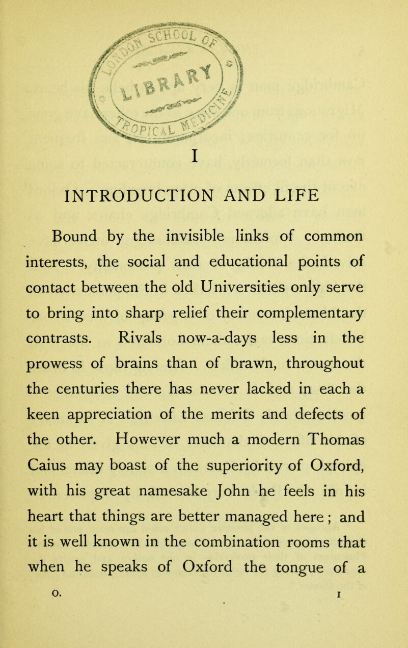 INTRODUCTION AND LIFE Bound by the invisible links of common interests, the social and educational points of contact between the old Universities only serve to bring into sharp relief their complementary contrasts. Rivals now-a-days less in the prowess of brains than of brawn, throughout the centuries there has never lacked in each a keen appreciation of the merits and defects of the other. However much a modern Thomas Caius may boast of the superiority of Oxford, with his great namesake John he feels in his heart that things are better managed here ; and it is well known in the combination rooms that when he speaks of Oxford the tongue of a