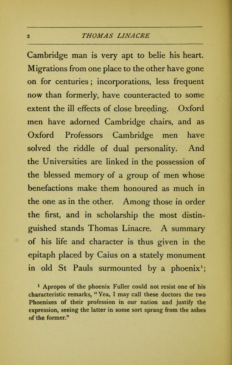 Cambridge man is very apt to belie his heart. Migrations from one place to the other have gone on for centuries; incorporations, less frequent now than formerly, have counteracted to some extent the ill effects of close breeding. Oxford men have adorned Cambridge chairs, and as Oxford Professors Cambridge men have solved the riddle of dual personality. And the Universities are linked in the possession of the blessed memory of a group of men whose benefactions make them honoured as much in the one as in the other. Among those in order the first, and in scholarship the most distin- guished stands Thomas Linacre. A summary of his life and character is thus given in the epitaph placed by Caius on a stately monument in old St Pauls surmounted by a phoenix^; * Apropos of the phoenix Fuller could not resist one of his characteristic remarks,  Yea, I may call these doctors the two Phoenixes of their profession in our nation and justify the expression, seeing the latter in some sort sprang from the ashes of the former.