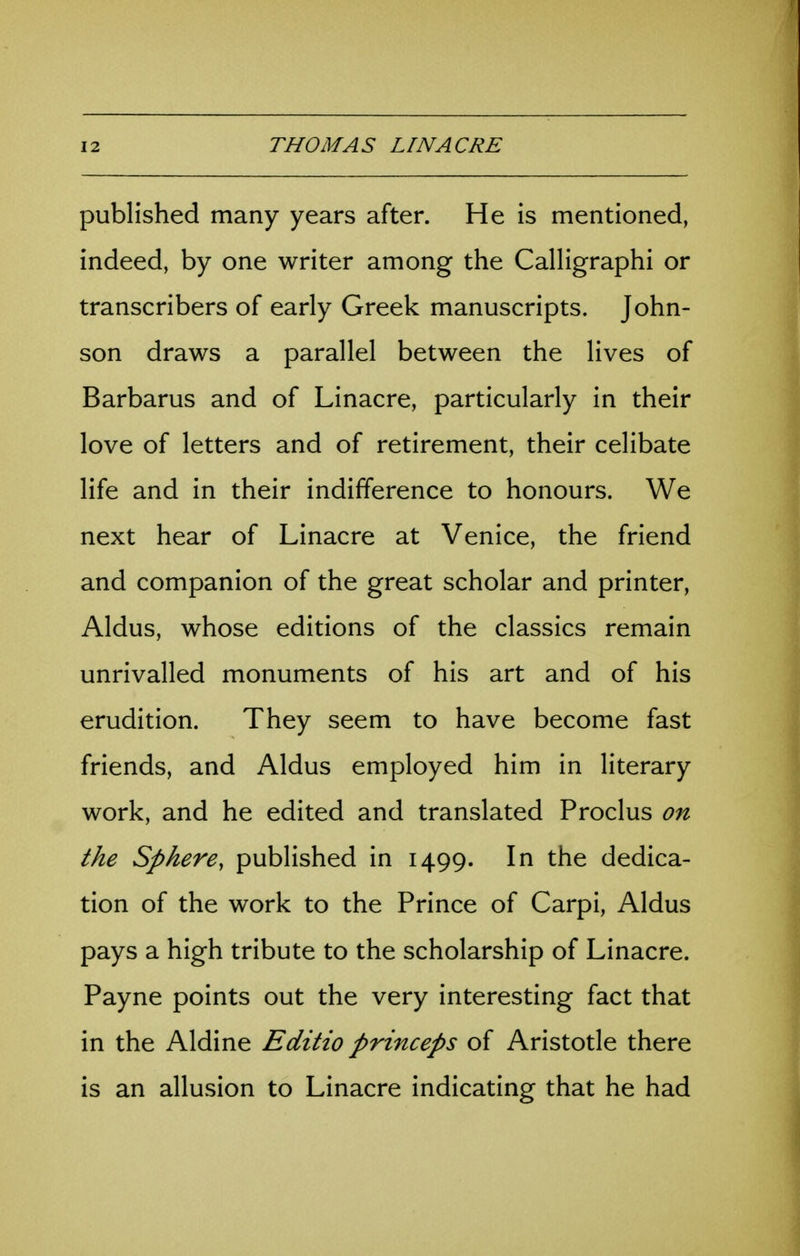 published many years after. He is mentioned, indeed, by one writer among the Calligraphi or transcribers of early Greek manuscripts. John- son draws a parallel between the lives of Barbarus and of Linacre, particularly in their love of letters and of retirement, their celibate life and in their indifference to honours. We next hear of Linacre at Venice, the friend and companion of the great scholar and printer, Aldus, whose editions of the classics remain unrivalled monuments of his art and of his erudition. They seem to have become fast friends, and Aldus employed him in literary work, and he edited and translated Proclus on the Sphere, published in 1499. In the dedica- tion of the work to the Prince of Carpi, Aldus pays a high tribute to the scholarship of Linacre. Payne points out the very interesting fact that in the Aldine Editio princeps of Aristotle there is an allusion to Linacre indicating that he had