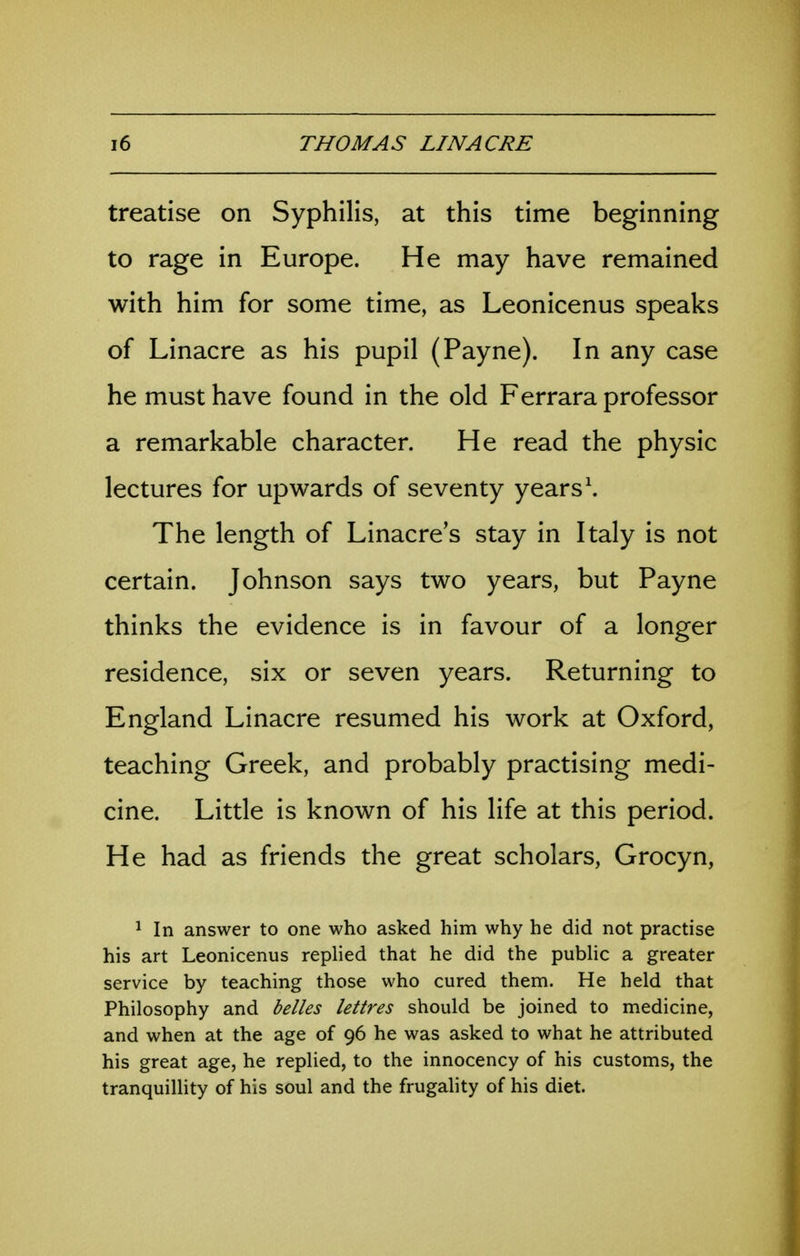 treatise on Syphilis, at this time beginning to rage in Europe. He may have remained with him for some time, as Leonicenus speaks of Linacre as his pupil (Payne). In any case he must have found in the old Ferrara professor a remarkable character. He read the physic lectures for upwards of seventy years \ The length of Linacre's stay in Italy is not certain. Johnson says two years, but Payne thinks the evidence is in favour of a longer residence, six or seven years. Returning to England Linacre resumed his work at Oxford, teaching Greek, and probably practising medi- cine. Little is known of his life at this period. He had as friends the great scholars, Grocyn, ^ In answer to one who asked him why he did not practise his art Leonicenus replied that he did the public a greater service by teaching those who cured them. He held that Philosophy and belles lettres should be joined to medicine, and when at the age of 96 he was asked to what he attributed his great age, he replied, to the innocency of his customs, the tranquiUity of his soul and the frugality of his diet.