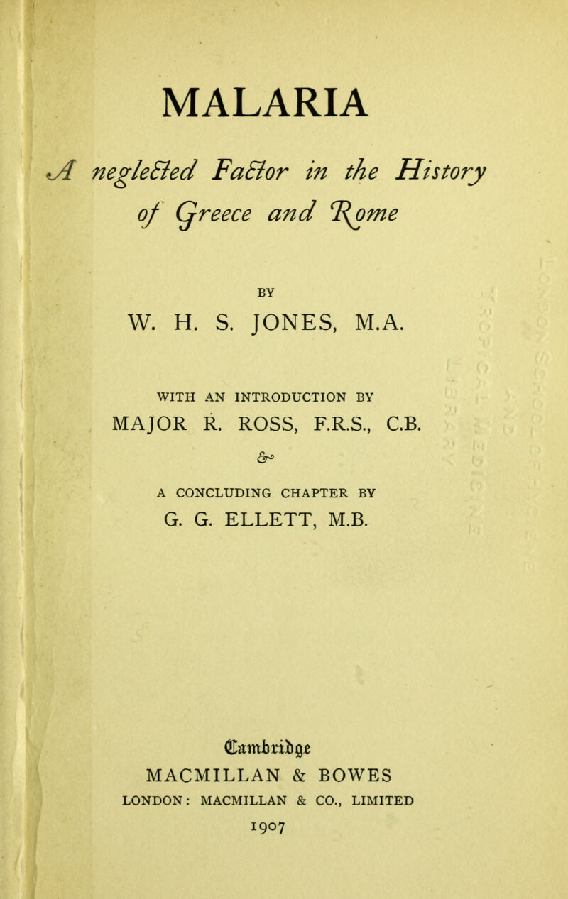 negleSied FaSior in the History of Qreece and %ome BY W. H. S. JONES, M.A. WITH AN INTRODUCTION BY MAJOR R. ROSS, RR.S., C.B. A CONCLUDING CHAPTER BY G. G. ELLETT, M.B. MACMILLAN & BOWES LONDON: MACMILLAN & CO., LIMITED 1907