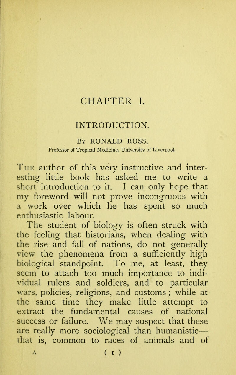 INTRODUCTION. By RONALD ROSS, Professor of Tropical Medicine, University of Liverpool. The author of this very instructive and inter- esting Httle book has asked me to write a short introduction to it. I can only hope that my foreword will not prove incongruous with a work over which he has spent so much enthusiastic labour. The student of biology is often struck with the feeling that historians, when dealing with the rise and fall of nations, do not generally view the phenomena from a sufficiently high biological standpoint. To me, at least, they seem to attach too much importance to indi- vidual rulers and soldiers, and to particular wars, policies, religions, and customs ; while at the same time they make little attempt to extract the fundamental causes of national success or failure. We may suspect that these are really more sociological than humanistic— that is, common to races of animals and of A ( I )