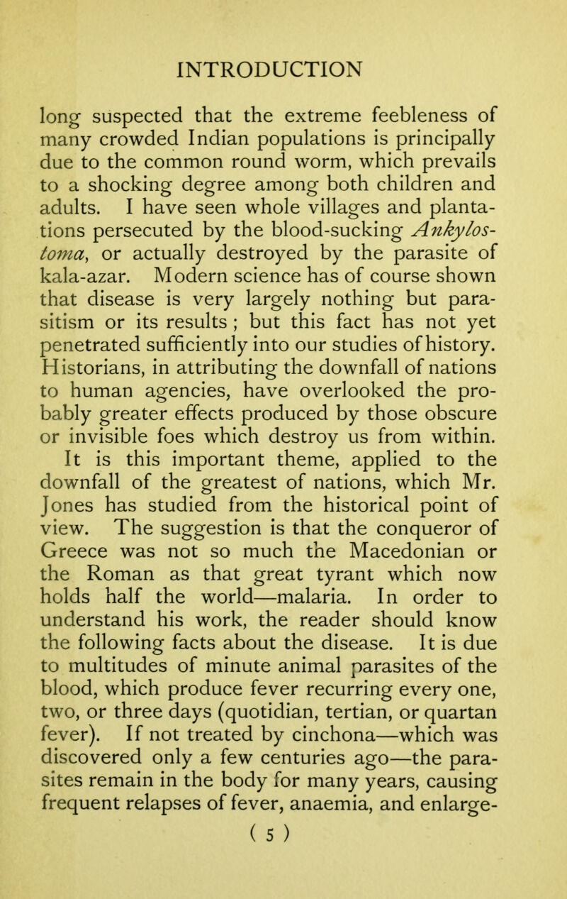 long suspected that the extreme feebleness of many crowded Indian populations is principally due to the common round worm, which prevails to a shocking degree among both children and adults. I have seen whole villages and planta- tions persecuted by the blood-sucking Ankylos- tonia, or actually destroyed by the parasite of kala-azar. Modern science has of course shown that disease is very largely nothing but para- sitism or its results ; but this fact has not yet penetrated sufficiently into our studies of history. Historians, in attributing the downfall of nations to human agencies, have overlooked the pro- bably greater effects produced by those obscure or invisible foes which destroy us from within. It is this important theme, applied to the downfall of the greatest of nations, which Mr. Jones has studied from the historical point of view. The suggestion is that the conqueror of Greece was not so much the Macedonian or the Roman as that great tyrant which now holds half the world—malaria. In order to understand his work, the reader should know the following facts about the disease. It is due to multitudes of minute animal parasites of the blood, which produce fever recurring every one, two, or three days (quotidian, tertian, or quartan fever). If not treated by cinchona—which was discovered only a few centuries ago—the para- sites remain in the body for many years, causing frequent relapses of fever, anaemia, and enlarge-