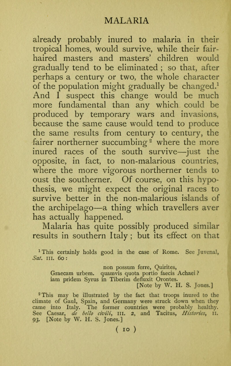 already probably inured to malaria in their tropical homes, would survive, while their fair- haired masters and masters' children would gradually tend to be eliminated ; so that, after perhaps a century or two, the whole character of the population might gradually be changed.-^ And I suspect this change would be much more fundamental than any which could be produced by temporary wars and invasions, because the same cause would tend to produce the same results from century to century, the fairer northerner succumbing^ where the more inured races of the south survive—^just the opposite, in fact, to non-malarious countries, where the more vicrorous northerner tends to oust the southerner. Of course, on this hypo- thesis, we might expect the original races to survive better in the non-malarious islands of the archipelago—a thing which travellers aver has actually happened. Malaria has quite possibly produced similar results in southern Italy ; but its effect on that ^This certainly holds good in the case of Rome. See Juvenal, Sat. III. 60 : non possum ferre, Quirites, Graecam urbem. quamvis quota portio faecis Achaei ? iam pridem Syrus in Tiberim defluxit Orontes. [Note by W. H. S. Jones.] ^This may be illustrated by the fact that troops inured to the climate of Gaul, Spain, and Germany were struck down when they came into Italy. The former countries were probably healthy. See Caesar, de bello civili, III. 2, and Tacitus, Histories^ 11. 93. [Note by W. H. S. Jones.]