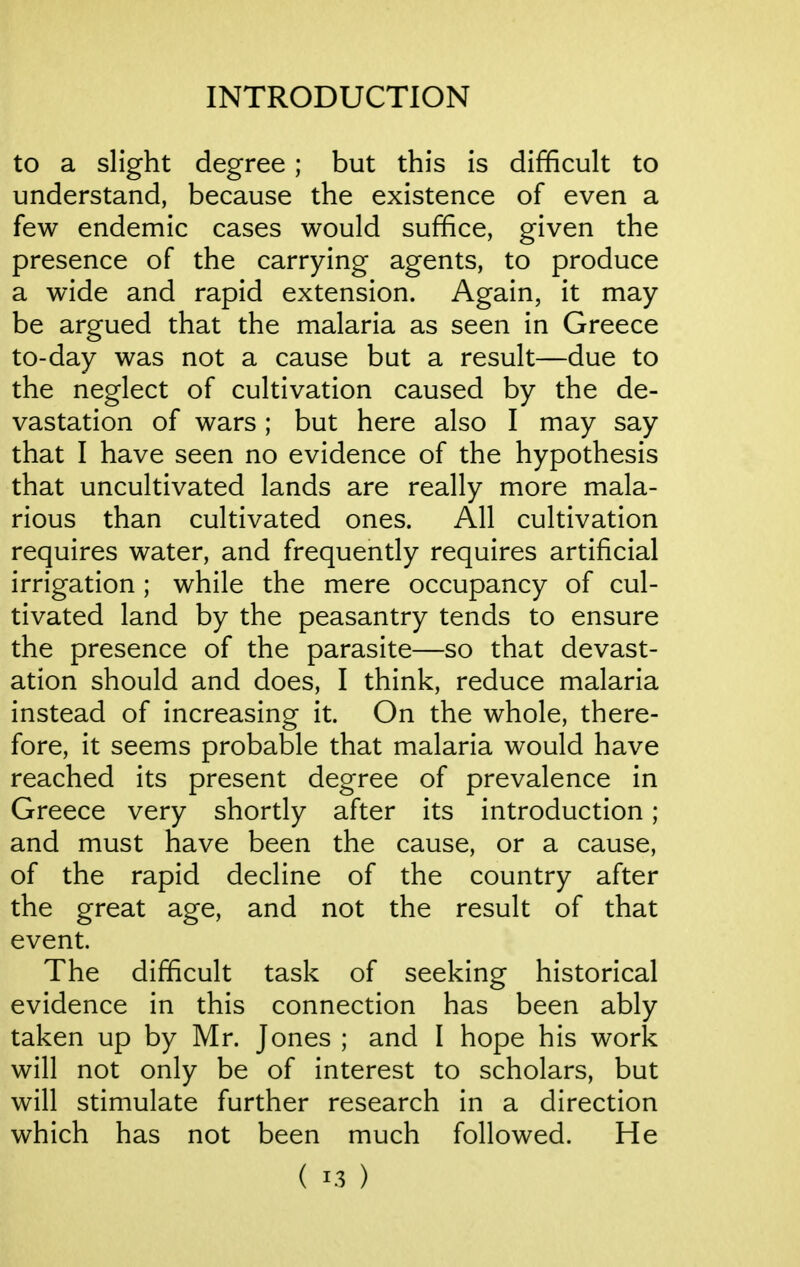 to a slight degree ; but this is difficult to understand, because the existence of even a few endemic cases would suffice, given the presence of the carrying agents, to produce a wide and rapid extension. Again, it may- be argued that the malaria as seen in Greece to-day was not a cause but a result—due to the neglect of cultivation caused by the de- vastation of wars; but here also I may say that I have seen no evidence of the hypothesis that uncultivated lands are really more mala- rious than cultivated ones. All cultivation requires water, and frequently requires artificial irrigation ; while the mere occupancy of cul- tivated land by the peasantry tends to ensure the presence of the parasite—so that devast- ation should and does, I think, reduce malaria instead of increasing it. On the whole, there- fore, it seems probable that malaria would have reached its present degree of prevalence in Greece very shortly after its introduction; and must have been the cause, or a cause, of the rapid decline of the country after the great age, and not the result of that event. The difficult task of seeking historical evidence in this connection has been ably taken up by Mr. Jones ; and I hope his work will not only be of interest to scholars, but will stimulate further research in a direction which has not been much followed. He