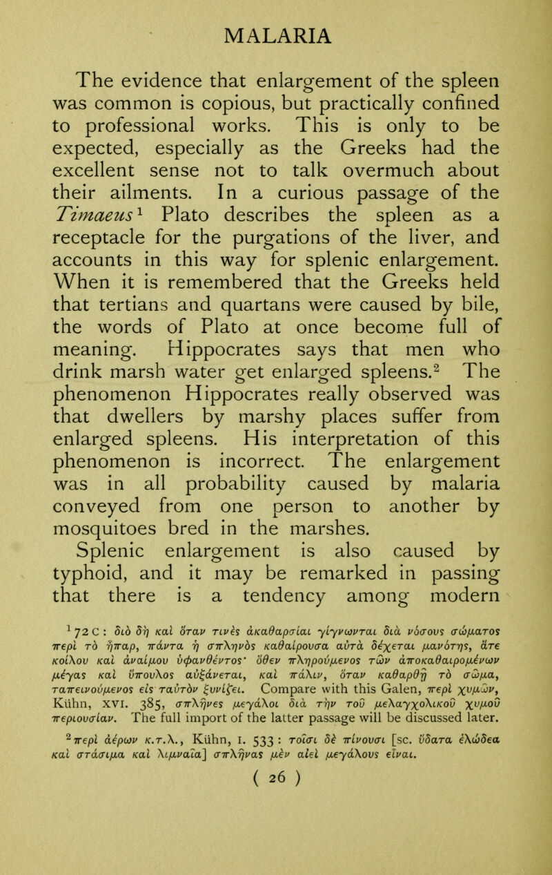 The evidence that enlargement of the spleen was common is copious, but practically confined to professional works. This is only to be expected, especially as the Greeks had the excellent sense not to talk overmuch about their ailments. In a curious passage of the Timaeus^ Plato describes the spleen as a receptacle for the purgations of the liver, and accounts in this way for splenic enlargement. When it is remembered that the Greeks held that tertians and quartans were caused by bile, the words of Plato at once become full of meaning. Hippocrates says that men who drink marsh water get enlarged spleens.^ The phenomenon Hippocrates really observed was that dwellers by marshy places suffer from enlarged spleens. His interpretation of this phenomenon is incorrect. The enlargement was in all probability caused by malaria conveyed from one person to another by mosquitoes bred in the marshes. Splenic enlargement is also caused by typhoid, and it may be remarked in passing that there is a tendency among modern ^72C: 5t6 5r] KoX Srav rives dKadapaiaL yiyvoypTai dia vSaovs crc6//.aros Trepi TO TjTrap, irdvTa i] airX-qvos KadaLpovcra avra S^xerat ixavorr^s, are ko'CKov /cat dvaifjiov vcpavdevros' odev irXrjpov/jievos tu)v diroKadaipoixeuoiv fxiyas Kai vttovXos av^dverai, /cat wdXci', orav Kadapdrj to crcD^ta, raweLvoviJ.evo'i eh Tavrbv ^vvi^ei. Compare with this Galen, irepl x^f^^f) Kiihn, XVI. 385, (nrXrjves ixeydXoL did TTjv tov /xeXayxoXlkov x^f^^^ TTepLov^Lav. The full import of the latter passage will be discussed later. ^Trepi depojv k.t.X., Kiihn, I. 533 : Tolai dk irivovcri. [sc. vbara eXu)dea /cat ardcxifia Kai Xi/xuala] (XTrXrjvas fieu aiei fieydXovs elvat.