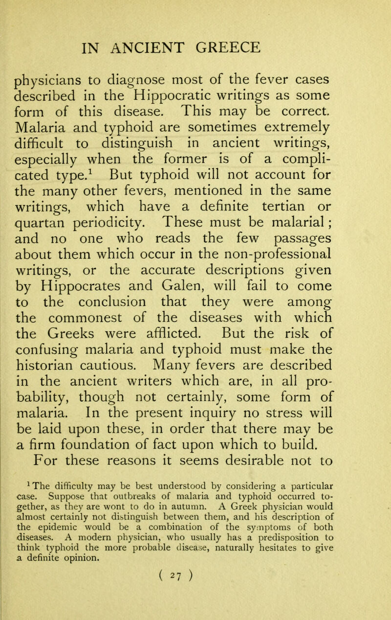 physicians to diagnose most of the fever cases described in the Hippocratic writings as some form of this disease. This may be correct. Malaria and typhoid are sometimes extremely difficult to distinguish in ancient writings, especially when the former is of a compli- cated type.^ But typhoid will not account for the many other fevers, mentioned in the same writings, which have a definite tertian or quartan periodicity. These must be malarial; and no one who reads the few passages about them which occur in the non-professional writings, or the accurate descriptions given by Hippocrates and Galen, will fail to come to the conclusion that they were among the commonest of the diseases with which the Greeks were afflicted. But the risk of confusing malaria and typhoid must make the historian cautious. Many fevers are described in the ancient writers which are, in all pro- bability, though not certainly, some form of malaria. In the present inquiry no stress will be laid upon these, in order that there may be a firm foundation of fact upon which to build. For these reasons it seems desirable not to The difficulty may be best understood by considering a particular case. Suppose that outbreaks of malaria and typhoid occurred to- gether, as they are wont to do in autumn. A Greek physician would almost certainly not distinguish between them, and his description of the epidemic would be a combination of the symptoms of both diseases. A modern physician, who usually has a predisposition to think typhoid the more probable disea.je, naturally hesitates to give a definite opinion.