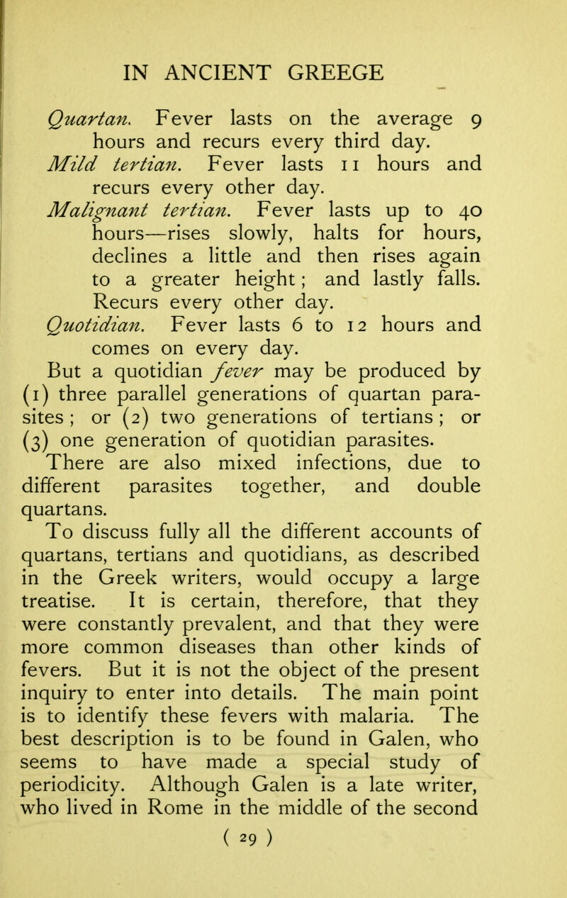 Quartan. Fever lasts on the average 9 hours and recurs every third day. Mild tertiafi. Fever lasts 11 hours and recurs every other day. Malignant tertian. Fever lasts up to 40 hours—rises slowly, halts for hours, declines a little and then rises again to a greater height; and lastly falls. Recurs every other day. Quotidian. Fever lasts 6 to 12 hours and comes on every day. But a quotidian fever may be produced by (i) three parallel generations of quartan para- sites ; or (2) two generations of tertians ; or (3) one generation of quotidian parasites. There are also mixed infections, due to different parasites together, and double quartans. To discuss fully all the different accounts of quartans, tertians and quotidians, as described in the Greek writers, would occupy a large treatise. It is certain, therefore, that they were constantly prevalent, and that they were more common diseases than other kinds of fevers. But it is not the object of the present inquiry to enter into details. The main point is to identify these fevers with malaria. The best description is to be found in Galen, who seems to have made a special study of periodicity. Although Galen is a late writer, who lived in Rome in the middle of the second