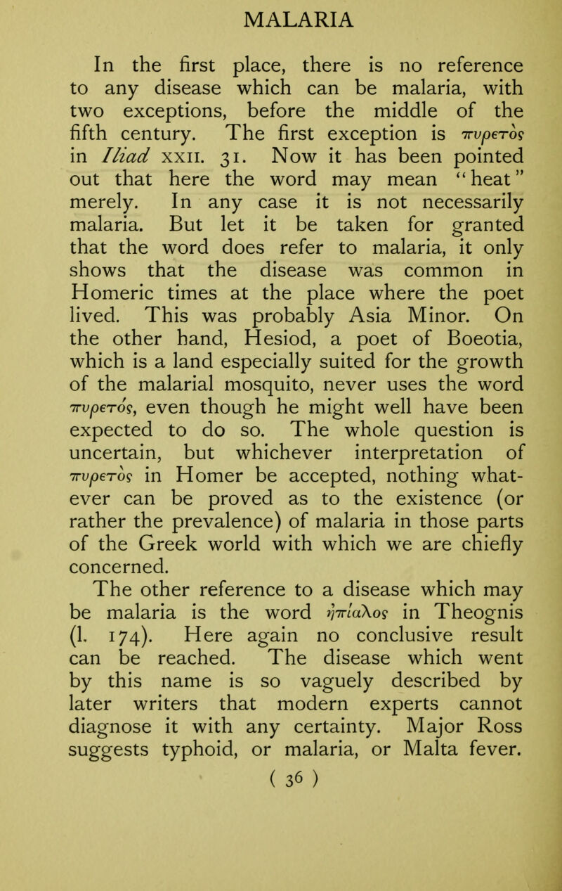 In the first place, there is no reference to any disease which can be malaria, with two exceptions, before the middle of the fifth century. The first exception is irvpero^ in Iliad xxii. 31. Now it has been pointed out that here the word may mean ''heat merely. In any case it is not necessarily malaria. But let it be taken for granted that the word does refer to malaria, it only shows that the disease was common in Homeric times at the place where the poet lived. This was probably Asia Minor. On the other hand, Hesiod, a poet of Boeotia, which is a land especially suited for the growth of the malarial mosquito, never uses the word TTvperog, even though he might well have been expected to do so. The whole question is uncertain, but whichever interpretation of TTvpeTog in Homer be accepted, nothing what- ever can be proved as to the existence (or rather the prevalence) of malaria in those parts of the Greek world with which we are chiefly concerned. The other reference to a disease which may be malaria is the word iWlaXog in Theognis (1. 174). Here again no conclusive result can be reached. The disease which went by this name is so vaguely described by later writers that modern experts cannot diagnose it with any certainty. Major Ross suggests typhoid, or malaria, or Malta fever.