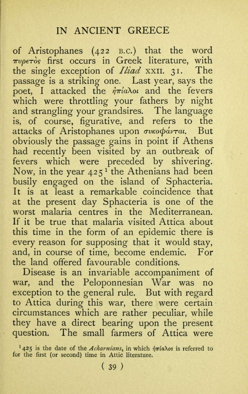 of Aristophanes (422 b.c.) that the word TTvpero? first occurs in Greek literature, with the single exception of //zad xxii. 31. The passage is a striking one. Last year, says the poet, I attacked the tjirlaXoi and the fevers which were throttling your fathers by night and strangling your grandsires. The language is, of course, figurative, and refers to the attacks of Aristophanes upon a-vKocpaprai. But obviously the passage gains in point if Athens had recently been visited by an outbreak of fevers which were preceded by shivering. Now, in the year 425 ^ the Athenians had been busily engaged on the island of Sphacteria. It is at least a remarkable coincidence that at the present day Sphacteria is one of the worst malaria centres in the Mediterranean. If it be true that malaria visited Attica about this time in the form of an epidemic there is every reason for supposing that it would stay, and, in course of time, become endemic. For the land offered favourable conditions. Disease is an invariable accompaniment of war, and the Peloponnesian War was no exception to the general rule. But with regard to Attica during this war, there were certain circumstances which are rather peculiar, while they have a direct bearing upon the present question. The small farmers of Attica were ^425 is the date of the Ackarm'ans, in which rjiriaXos is referred to for the first (or second) time in Attic literature.