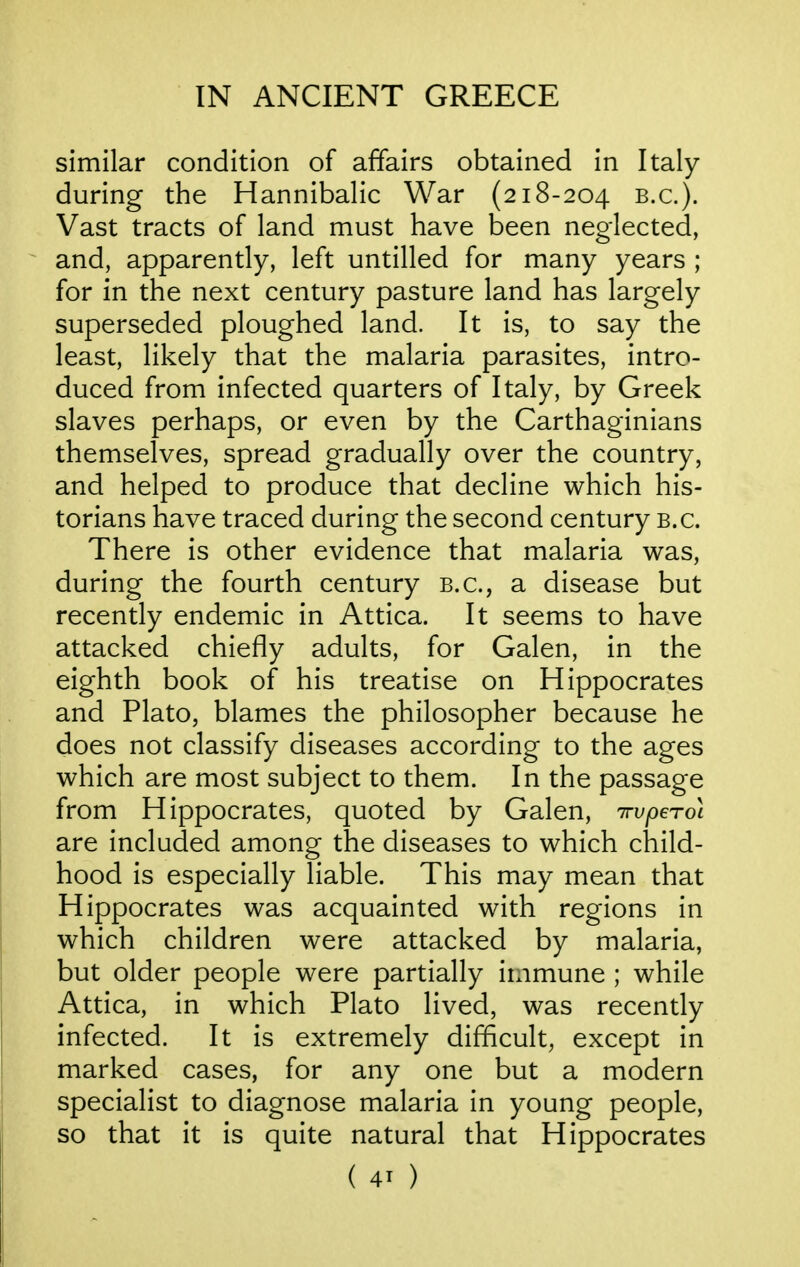 similar condition of affairs obtained in Italy during the Hannibalic War (218-204 B.C.). Vast tracts of land must have been neglected, and, apparently, left untilled for many years ; for in the next century pasture land has largely superseded ploughed land. It is, to say the least, likely that the malaria parasites, intro- duced from infected quarters of Italy, by Greek slaves perhaps, or even by the Carthaginians themselves, spread gradually over the country, and helped to produce that decline which his- torians have traced during the second century b.c. There is other evidence that malaria was, during the fourth century B.C., a disease but recently endemic in Attica. It seems to have attacked chiefly adults, for Galen, in the eighth book of his treatise on Hippocrates and Plato, blames the philosopher because he does not classify diseases according to the ages which are most subject to them. In the passage from Hippocrates, quoted by Galen, irvperoi are included among the diseases to which child- hood is especially liable. This may mean that Hippocrates was acquainted with regions in which children were attacked by malaria, but older people were partially immune ; while Attica, in which Plato lived, was recently infected. It is extremely difficult, except in marked cases, for any one but a modern specialist to diagnose malaria in young people, so that it is quite natural that Hippocrates