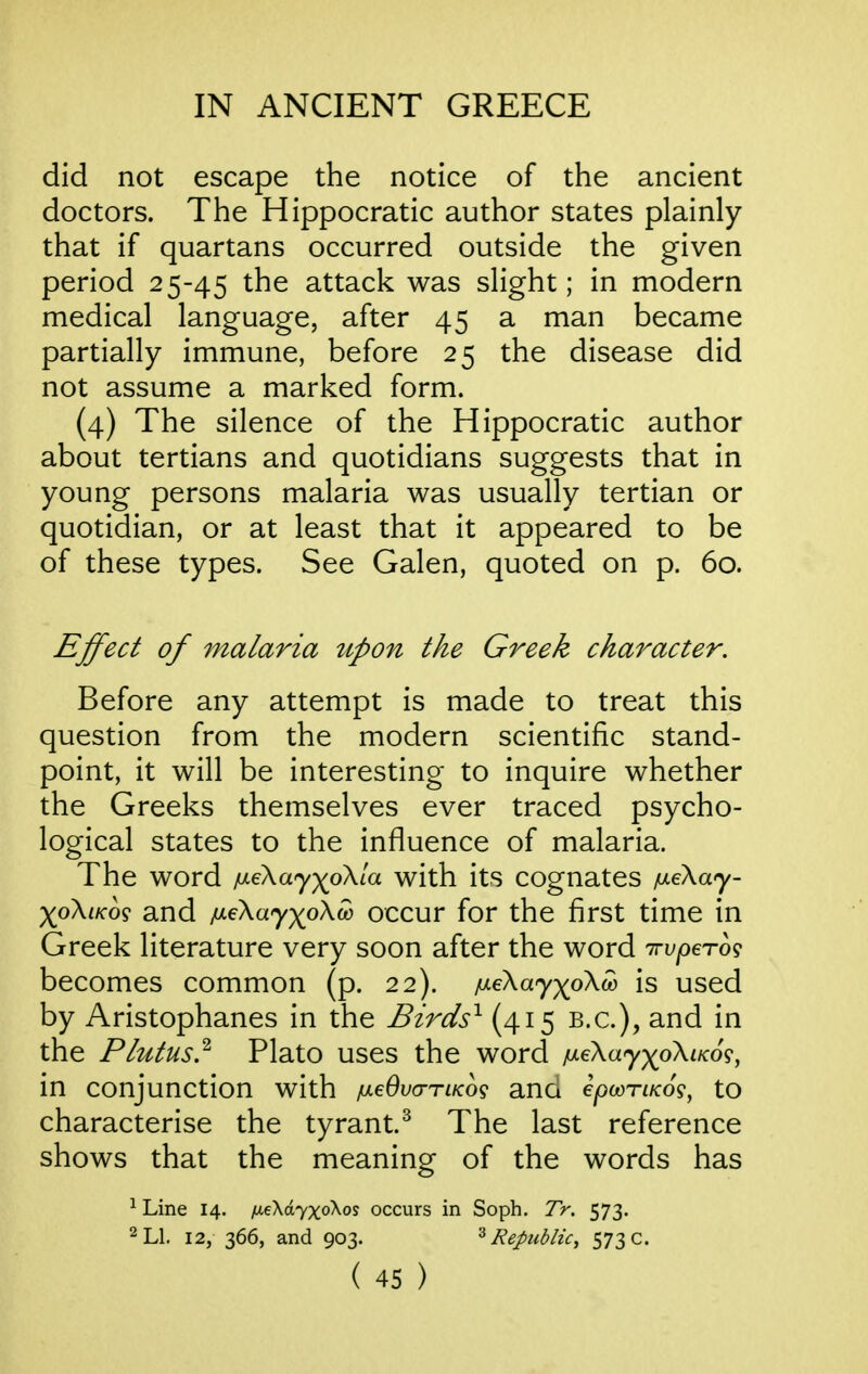 did not escape the notice of the ancient doctors. The Hippocratic author states plainly that if quartans occurred outside the given period 2 5-45 the attack was slight; in modern medical language, after 45 a man became partially immune, before 25 the disease did not assume a marked form. (4) The silence of the Hippocratic author about tertians and quotidians suggests that in young persons malaria was usually tertian or quotidian, or at least that it appeared to be of these types. See Galen, quoted on p. 60. Effect of malaria ttpon the Greek character. Before any attempt is made to treat this question from the modern scientific stand- point, it will be interesting to inquire whether the Greeks themselves ever traced psycho- logical states to the influence of malaria. The word fx^ayyoKia with its cognates iJ.eka'y- yo\iKo<s and ixe\ay)^o\w occur for the first time in Greek literature very soon after the word irupeTog becomes common (p. 22). juLe\ay)(oXw is used by Aristophanes in the Birds^ {415 B.C.), and in the Plutus? Plato uses the word p-eKayyokLKo^, in conjunction with /meOva-TiKog ana epcoriKo?, to characterise the tyrant.^ The last reference shows that the meaning of the words has ^ Line 14. fieXdyxoXos occurs in Soph. Tr. 573. 2 LI. 12, 366, and 903. Republic^ 573 c.