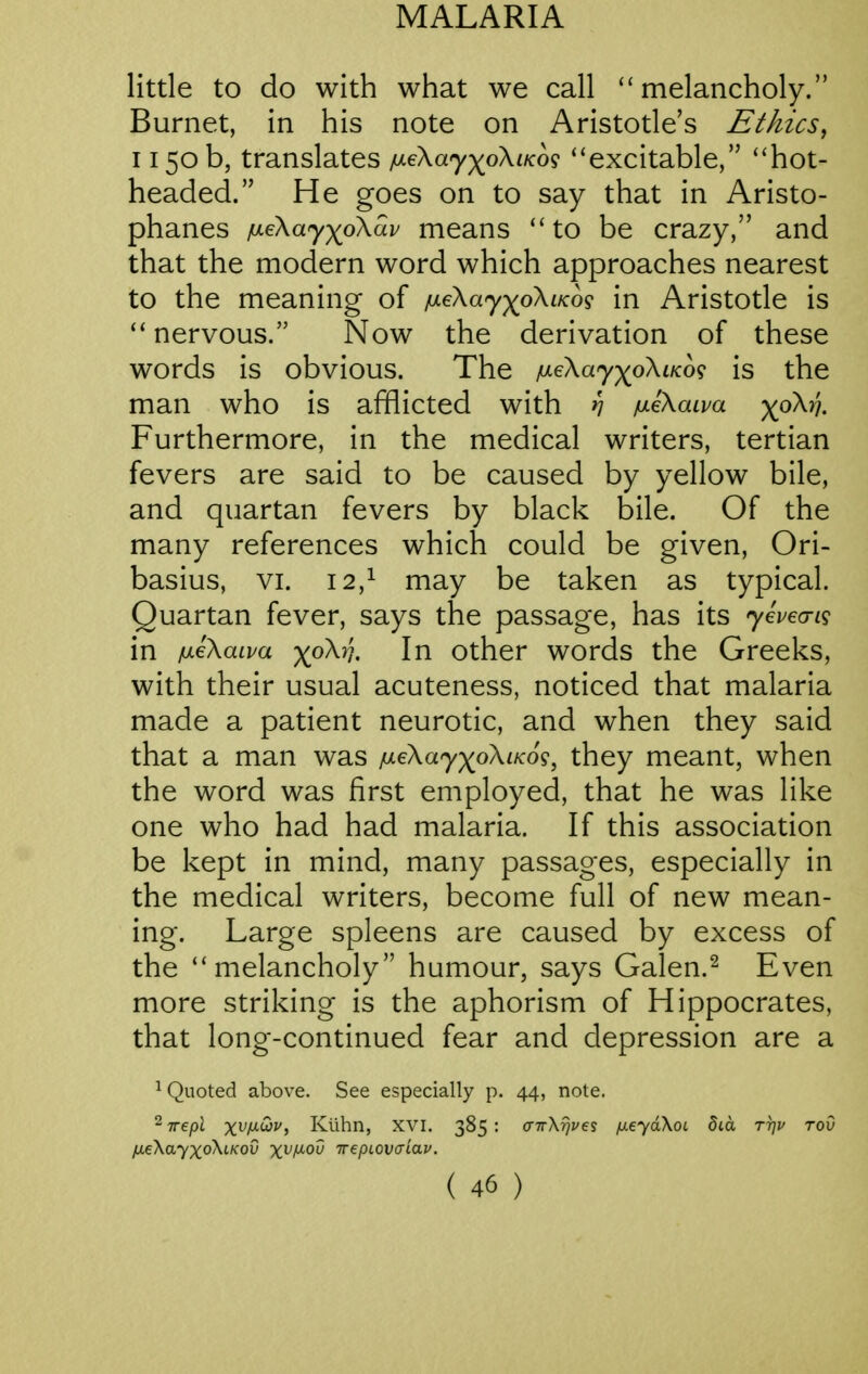 little to do with what we call ''melancholy. Burnet, in his note on Aristotle's Ethics^ 1150 b, translates fxiKayyoKLKo^ ''excitable, hot- headed. He goes on to say that in Aristo- phanes p.eKa'yyoKav means  to be crazy, and that the modern word which approaches nearest to the meaning of jueXay-^oXiKog in Aristotle is  nervous. Now the derivation of these words is obvious. The /uL€\ay)(^o\tK6<} is the man who is afflicted with yj fxeXaipa ^^oX?}. Furthermore, in the medical writers, tertian fevers are said to be caused by yellow bile, and quartan fevers by black bile. Of the many references which could be given, Ori- basius, VI. 12,^ may be taken as typical. Quartan fever, says the passage, has its yevea-i^ in jueXaiva ^(oX/;. In Other words the Greeks, with their usual acuteness, noticed that malaria made a patient neurotic, and when they said that a man was jUL€\ay)^oXiK6^, they meant, when the word was first employed, that he was like one who had had malaria. If this association be kept in mind, many passages, especially in the medical writers, become full of new mean- ing. Large spleens are caused by excess of the melancholy humour, says Galen.^ Even more striking is the aphorism of Hippocrates, that long-continued fear and depression are a ^ Quoted above. See especially p. 44, note. 2 Trepl x^f^^^i Klihn, XVI. 385 : crTrXT^z^es /meyaXoL 8ia rrju roO fxeXayxoXiKov x^f^'^^ irepLOvaiav.