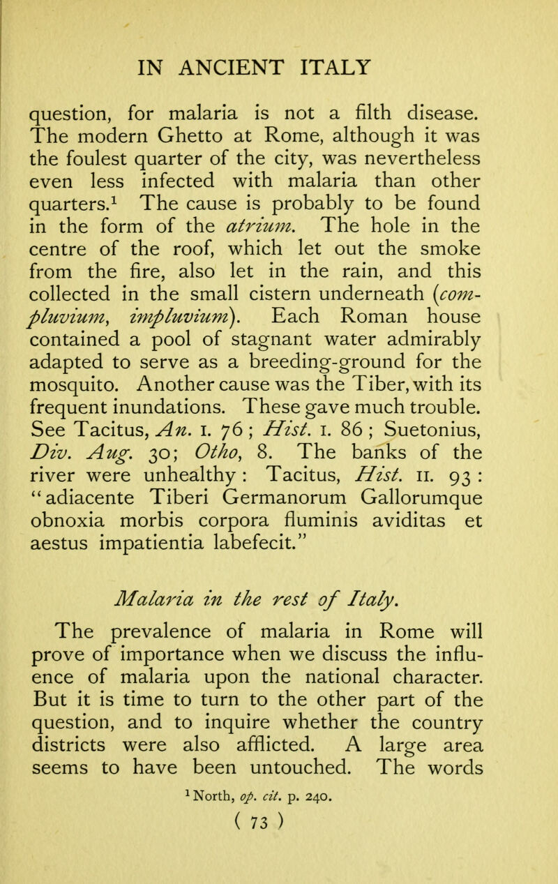 question, for malaria is not a filth disease. The modern Ghetto at Rome, although it was the foulest quarter of the city, was nevertheless even less infected with malaria than other quarters.^ The cause is probably to be found in the form of the atrhtm. The hole in the centre of the roof, which let out the smoke from the fire, also let in the rain, and this collected in the small cistern underneath (co7n- pluvium^ inipluvium). Each Roman house contained a pool of stagnant water admirably adapted to serve as a breeding-ground for the mosquito. Another cause was the Tiber, with its frequent inundations. These gave much trouble. See Tacitus, An. i. 76 ; Hist. i. 86 ; Suetonius, Div. Aug. 30; Otko, 8. The banks of the river were unhealthy: Tacitus, Hist. 11. 93 : ^'adiacente Tiberi Germanorum Gallorumque obnoxia morbis corpora fiuminis aviditas et aestus impatientia labefecit. Malaria in the rest of Italy. The prevalence of malaria in Rome will prove of importance when we discuss the influ- ence of malaria upon the national character. But it is time to turn to the other part of the question, and to inquire whether the country districts were also afllicted. A large area seems to have been untouched. The words North, op. cit. p. 240.