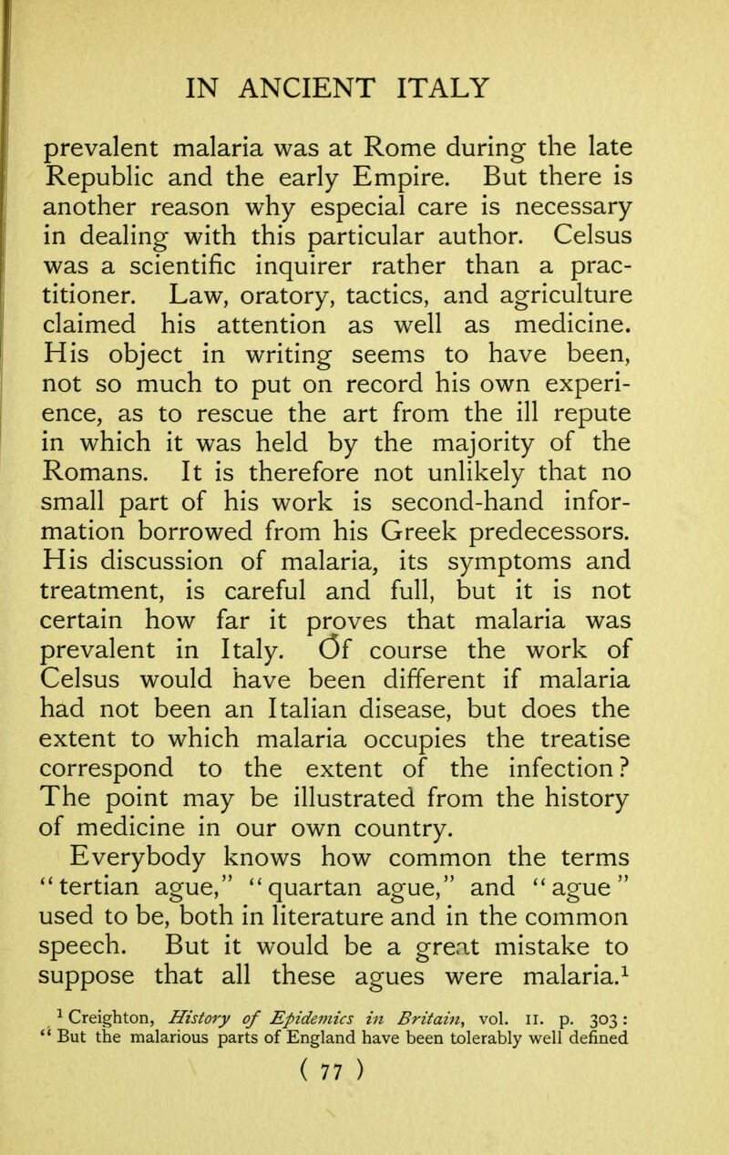 prevalent malaria was at Rome during the late Republic and the early Empire. But there is another reason why especial care is necessary in dealing with this particular author. Celsus was a scientific inquirer rather than a prac- titioner. Law, oratory, tactics, and agriculture claimed his attention as well as medicine. His object in writing seems to have been, not so much to put on record his own experi- ence, as to rescue the art from the ill repute in which it was held by the majority of the Romans. It is therefore not unlikely that no small part of his work is second-hand infor- mation borrowed from his Greek predecessors. His discussion of malaria, its symptoms and treatment, is careful and full, but it is not certain how far it proves that malaria was prevalent in Italy. C5f course the work of Celsus would have been different if malaria had not been an Italian disease, but does the extent to which malaria occupies the treatise correspond to the extent of the infection ? The point may be illustrated from the history of medicine in our own country. Everybody knows how common the terms tertian ague, quartan ague, and ague used to be, both in literature and in the common speech. But it would be a great mistake to suppose that all these agues were malaria.^ ^ Creighton, History of Epidemics in Britain, vol. ii. p. 303:  But the malarious parts of England have been tolerably well defined