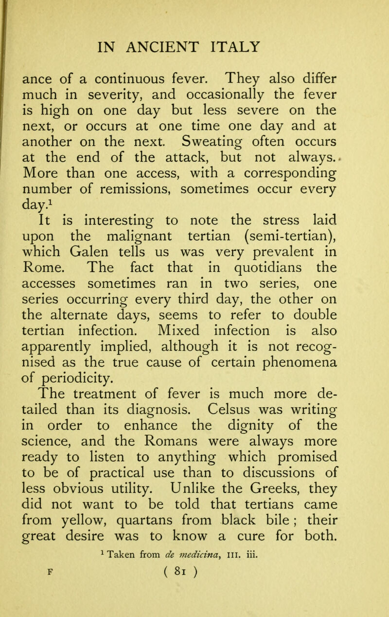 ance of a continuous fever. They also differ much in severity, and occasionally the fever is high on one day but less severe on the next, or occurs at one time one day and at another on the next Sweating often occurs at the end of the attack, but not always. ^ More than one access, with a corresponding number of remissions, sometimes occur every day.^ It is interesting to note the stress laid upon the malignant tertian (semi-tertian), which Galen tells us was very prevalent in Rome. The fact that in quotidians the accesses sometimes ran in two series, one series occurring every third day, the other on the alternate days, seems to refer to double tertian infection. Mixed infection is also apparently implied, although it is not recog- nised as the true cause of certain phenomena of periodicity. The treatment of fever is much more de- tailed than its diagnosis. Celsus was writing in order to enhance the dignity of the science, and the Romans were always more ready to listen to anything which promised to be of practical use than to discussions of less obvious utility. Unlike the Greeks, they did not want to be told that tertians came from yellow, quartans from black bile; their great desire was to know a cure for both. ^ Taken from de inedicina, III. iii. F ( 8l )