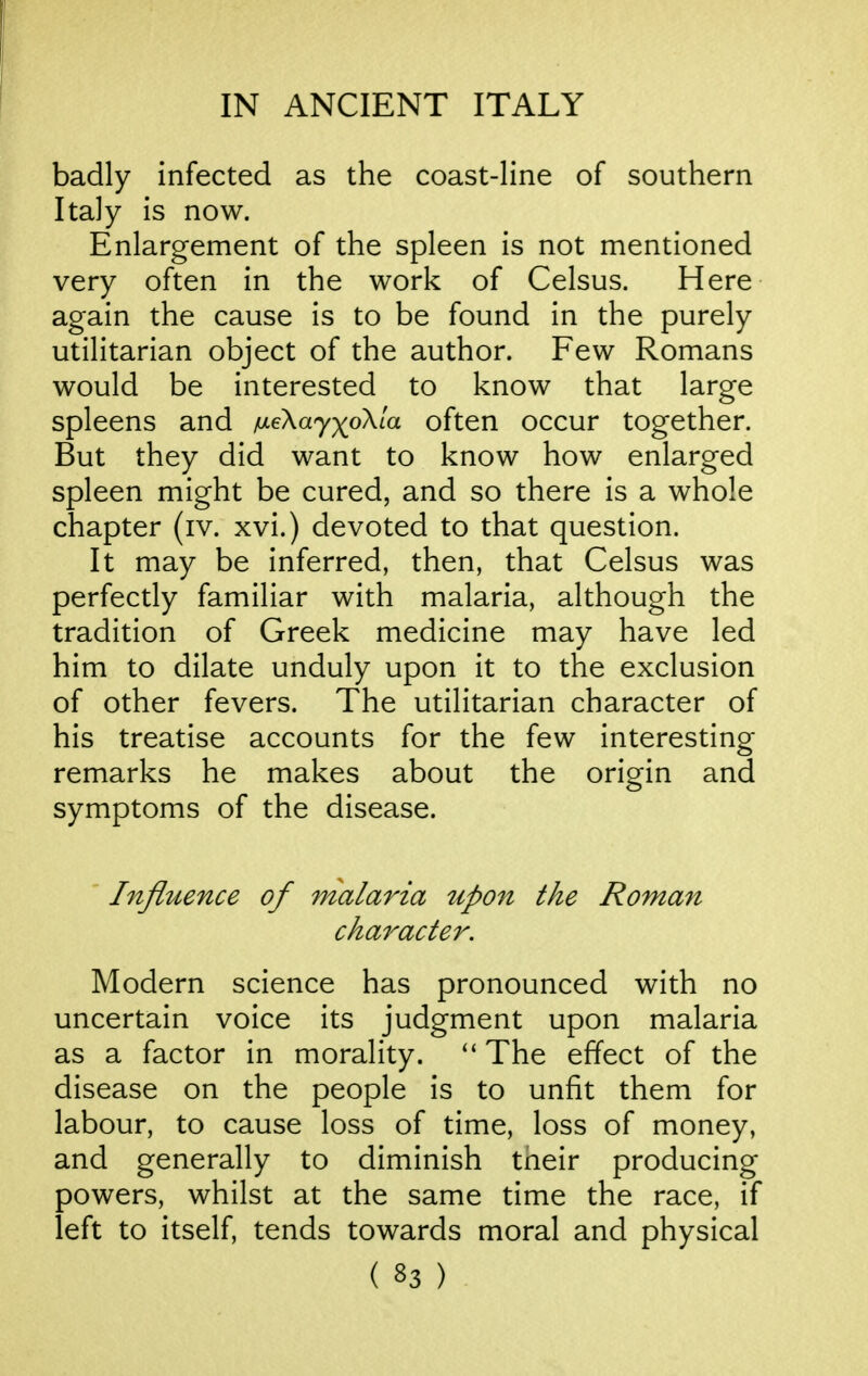 badly infected as the coast-line of southern Italy is now. Enlargement of the spleen is not mentioned very often in the work of Celsus. Here again the cause is to be found in the purely utilitarian object of the author. Few Romans would be interested to know that large spleens and /ueXayx^oXia often occur together. But they did want to know how enlarged spleen might be cured, and so there is a whole chapter (iv. xvi.) devoted to that question. It may be inferred, then, that Celsus was perfectly familiar with malaria, although the tradition of Greek medicine may have led him to dilate unduly upon it to the exclusion of other fevers. The utilitarian character of his treatise accounts for the few interesting remarks he makes about the origin and symptoms of the disease. ' Influence of malaria upon the Roman character. Modern science has pronounced with no uncertain voice its judgment upon malaria as a factor in morality. The effect of the disease on the people is to unfit them for labour, to cause loss of time, loss of money, and generally to diminish tneir producing powers, whilst at the same time the race, if left to itself, tends towards moral and physical