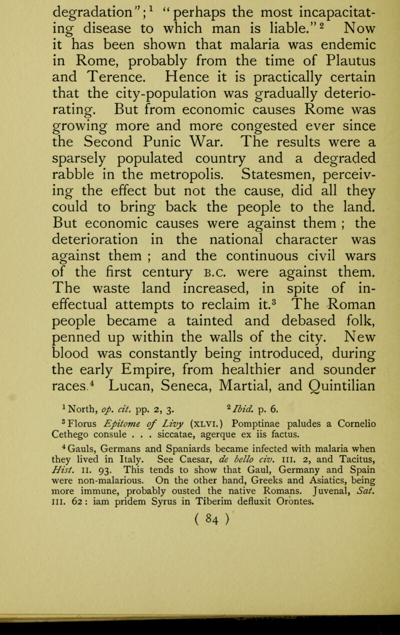degradation;^ ''perhaps the most incapacitat- ing disease to which man is liable.^ Now it has been shown that malaria was endemic in Rome, probably from the time of Plautus and Terence. Hence it is practically certain that the city-population was gradually deterio- rating. But from economic causes Rome was growing more and more congested ever since the Second Punic War. The results were a sparsely populated country and a degraded rabble in the metropolis. Statesmen, perceiv- ing the effect but not the cause, did all they could to bring back the people to the land. But economic causes were against them ; the deterioration in the national character was against them ; and the continuous civil wars of the first century B.C. were against them. The waste land increased, in spite of in- effectual attempts to reclaim it.^ The Roman people became a tainted and debased folk, penned up within the walls of the city. New blood was constantly being introduced, during the early Empire, from healthier and sounder races ^ Lucan, Seneca, Martial, and Quintilian ^ North, op. cit. pp. 2, 3. Ibid. p. 6. ^Florus Epitome of Livy (XLVI.) Pomptinae paludes a Cornelio Cethego consule . . . siccatae, agerque ex iis factus. ^ Gauls, Germans and Spaniards became infected with malaria when they lived in Italy. See Caesar, de bello civ. ill. 2, and Tacitus, Hist. II. 93. This tends to show that Gaul, Germany and Spain were non-malarious. On the other hand, Greeks and Asiatics, being more immune, probably ousted the native Romans. Juvenal, Sat. III. 62 : iam pridem Syrus in Tiberim defluxit Orontes.