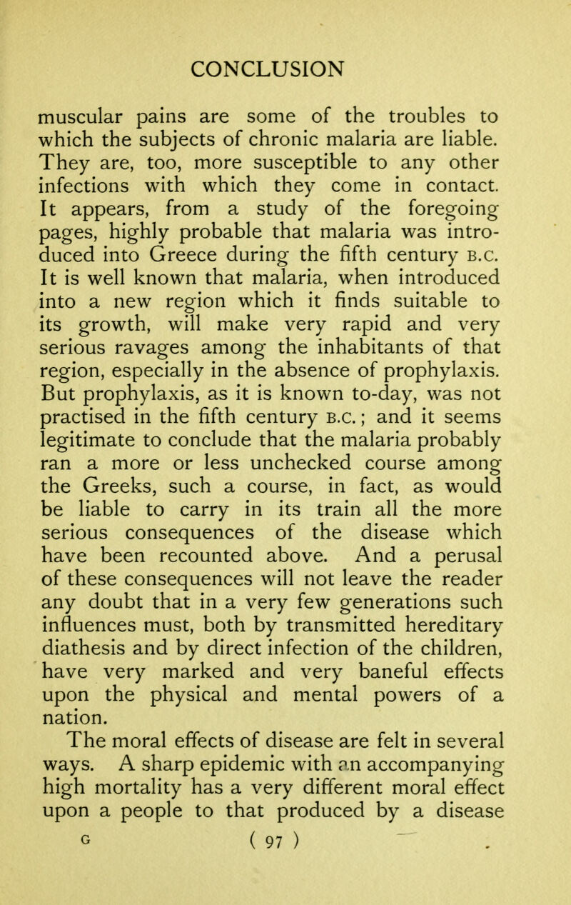 muscular pains are some of the troubles to which the subjects of chronic malaria are liable. They are, too, more susceptible to any other infections with which they come in contact. It appears, from a study of the foregoing pages, highly probable that malaria was intro- duced into Greece during the fifth century B.C. It is well known that malaria, when introduced into a new region which it finds suitable to its growth, will make very rapid and very serious ravages among the inhabitants of that region, especially in the absence of prophylaxis. But prophylaxis, as it is known to-day, was not practised in the fifth century B.C.; and it seems legitimate to conclude that the malaria probably ran a more or less unchecked course among the Greeks, such a course, in fact, as would be liable to carry in its train all the more serious consequences of the disease which have been recounted above. And a perusal of these consequences will not leave the reader any doubt that in a very few generations such influences must, both by transmitted hereditary diathesis and by direct infection of the children, have very marked and very baneful efifects upon the physical and mental powers of a nation. The moral effects of disease are felt in several ways. A sharp epidemic with an accompanying high mortality has a very different moral effect upon a people to that produced by a disease