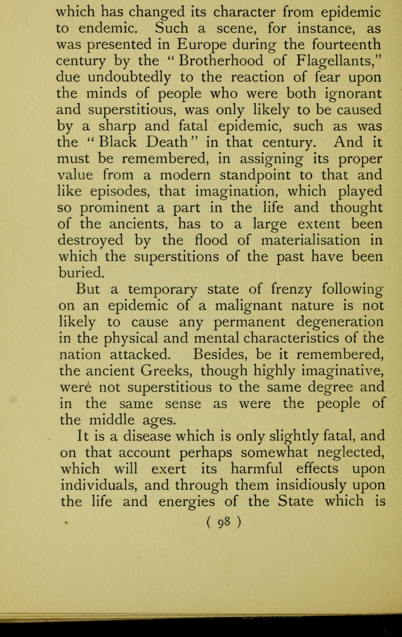 which has changed its character from epidemic to endemic. Such a scene, for instance, as was presented in Europe during the fourteenth century by the Brotherhood of Flagellants, due undoubtedly to the reaction of fear upon the minds of people who were both ignorant and superstitious, was only likely to be caused by a sharp and fatal epidemic, such as was the ''Black Death in that century. And it must be remembered, in assigning its proper value from a modern standpoint to that and like episodes, that imagination, which played so prominent a part in the life and thought of the ancients, has to a large extent been destroyed by the flood of materialisation in which the superstitions of the past have been buried. But a temporary state of frenzy following on an epidemic of a malignant nature is not likely to cause any permanent degeneration in the physical and mental characteristics of the nation attacked. Besides, be it remembered, the ancient Greeks, though highly imaginative, were not superstitious to the same degree and in the same sense as were the people of the middle ages. It is a disease which is only slightly fatal, and on that account perhaps somewhat neglected, which will exert its harmful effects upon individuals, and through them insidiously upon the life and enerories of the State which is