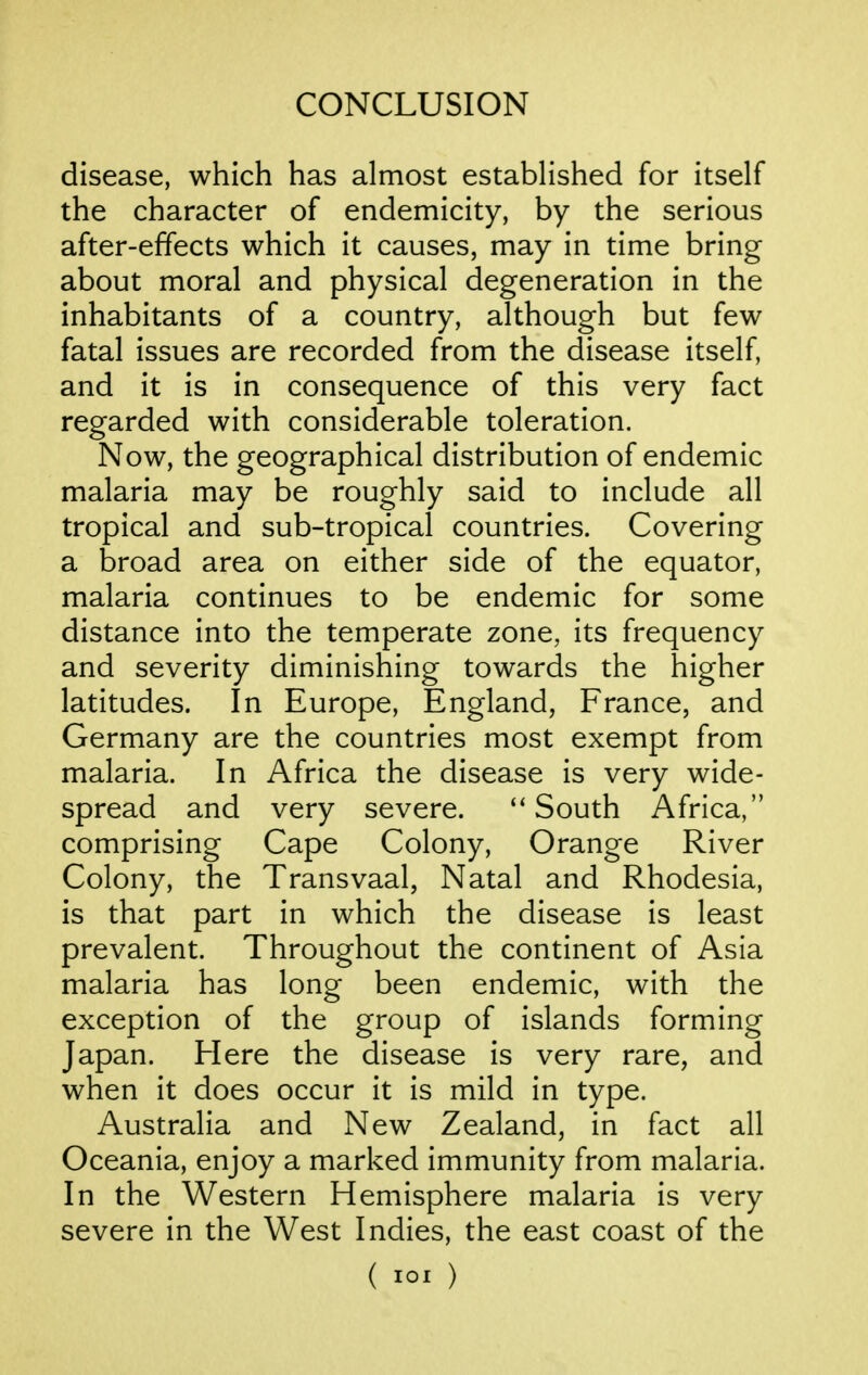 disease, which has almost established for itself the character of endemicity, by the serious after-effects which it causes, may in time bring about moral and physical degeneration in the inhabitants of a country, although but few fatal issues are recorded from the disease itself, and it is in consequence of this very fact regarded with considerable toleration. Now, the geographical distribution of endemic malaria may be roughly said to include all tropical and sub-tropical countries. Covering a broad area on either side of the equator, malaria continues to be endemic for some distance into the temperate zone, its frequency and severity diminishing towards the higher latitudes. In Europe, England, France, and Germany are the countries most exempt from malaria. In Africa the disease is very wide- spread and very severe. ''South Africa, comprising Cape Colony, Orange River Colony, the Transvaal, Natal and Rhodesia, is that part in which the disease is least prevalent. Throughout the continent of Asia malaria has long been endemic, with the exception of the group of islands forming Japan. Here the disease is very rare, and when it does occur it is mild in type. Australia and New Zealand, in fact all Oceania, enjoy a marked immunity from malaria. In the Western Hemisphere malaria is very severe in the West Indies, the east coast of the ( loi )