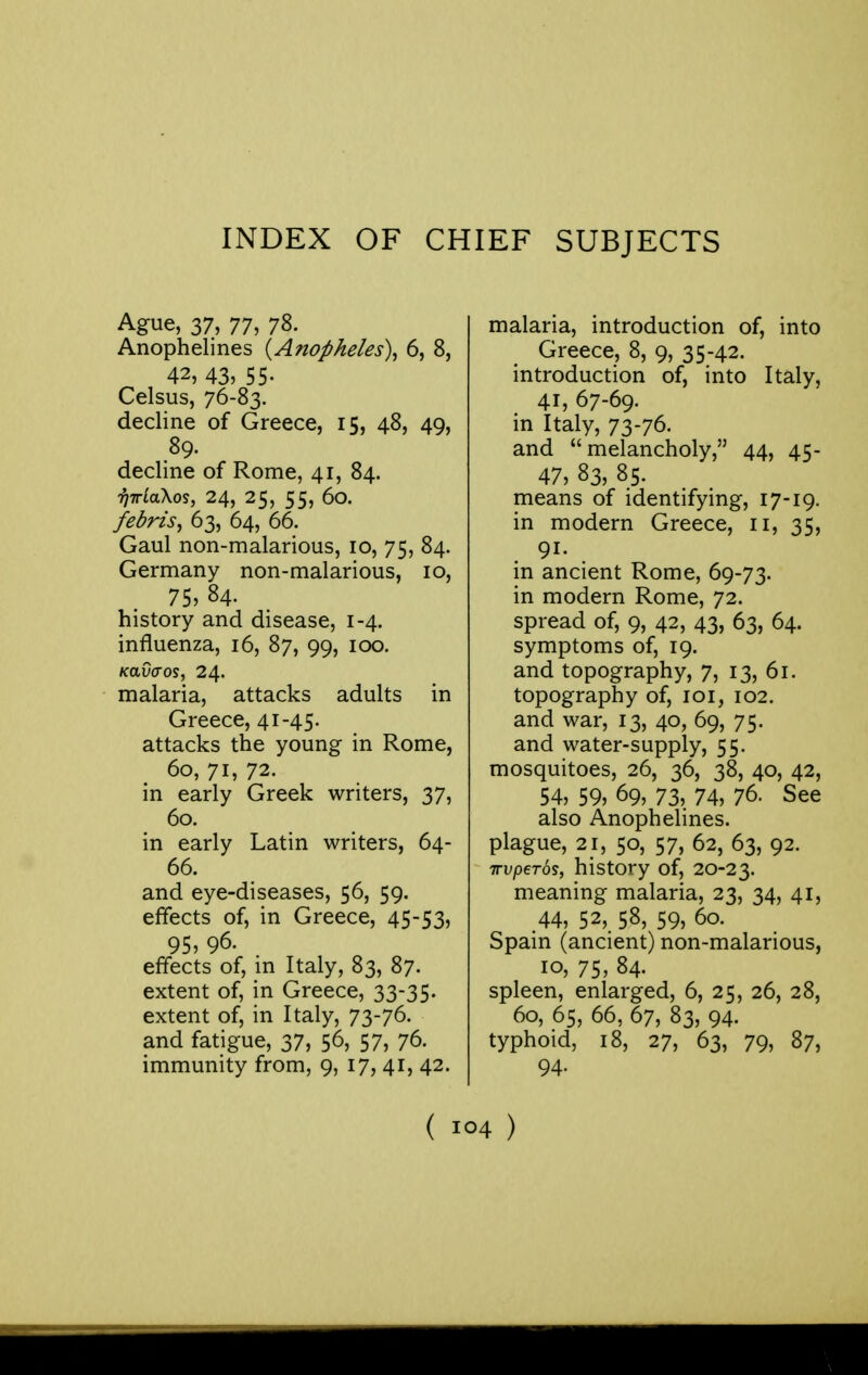 INDEX OF CHIEF SUBJECTS Ague, 37, 77, 78. Anophelines {Anopheles\ 6, 8, 42, 43, 55- Celsus, 76-83. decline of Greece, 15, 48, 49, 89. decline of Rome, 41, 84. i)irLa\os, 24, 25, 55, 60. fedrzs, 63, 64, 66. Gaul non-malarious, 10, 75, 84. Germany non-malarious, 10, 75, 84. history and disease, 1-4. influenza, 16, 87, 99, 100. Kavaos, 24. malaria, attacks adults in Greece, 41-45. attacks the young in Rome, 60, 71, 72. in early Greek writers, 37, 60. in early Latin writers, 64- 66. and eye-diseases, 56, 59. effects of, in Greece, 45-53, 95, 96. effects of, in Italy, 83, 87. extent of, in Greece, 33-35. extent of, in Italy, 73-76. and fatigue, 37, 56, 57, 76. immunity from, 9, 17, 41, 42. malaria, introduction of, into Greece, 8, 9, 35-42. introduction of, into Italy, 41,67-69. in Italy, 73-76. and melancholy, 44, 45- 47, 83, 85. means of identifying, 17-19. in modern Greece, 11, 35, 91. in ancient Rome, 69-73. in modern Rome, 72. spread of, 9, 42, 43, 63, 64. symptoms of, 19. and topography, 7, 13, 61. topography of, loi, 102. and war, 13, 40, 69, 75. and water-supply, 55. mosquitoes, 26, 36, 38, 40, 42, 54, 59, 69, 73, 74, 76. See also Anophelines. plague, 21, 50, 57, 62, 63, 92. TTvperos, history of, 20-23. meaning malaria, 23, 34, 41, .44, 52,. 58, 59, 60. Spain (ancient) non-malarious, 10, 75, 84. spleen, enlarged, 6, 25, 26, 28, 60, 65, 66, 67, 83, 94. typhoid, 18, 27, 63, 79, 87, 94.