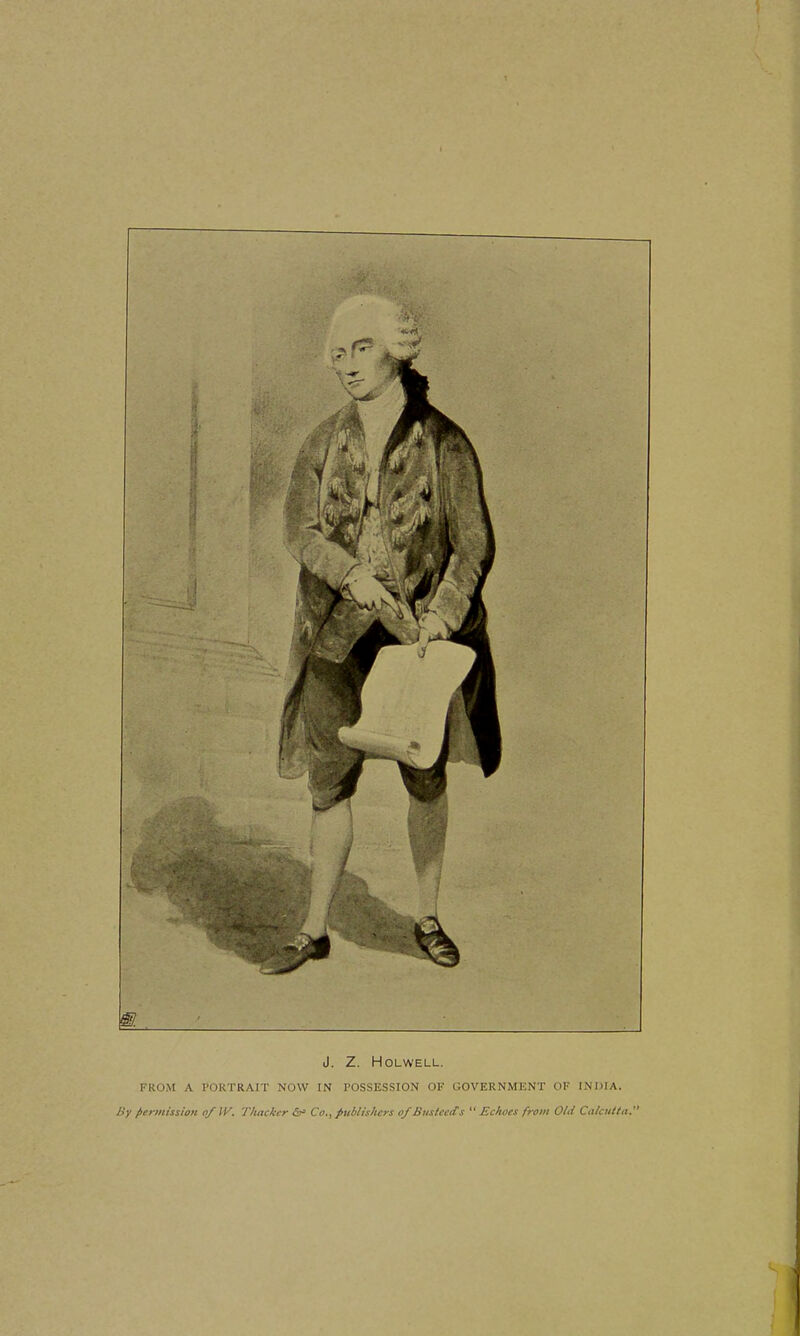 J. Z. HOLWELL. FROM A PORTRAIT NOW IN POSSESSION OF GOVERNMENT OF INDIA. By fiermission of W. Thackcr Co., publishers of BustcetCs  Echoes from Old Calcutta.