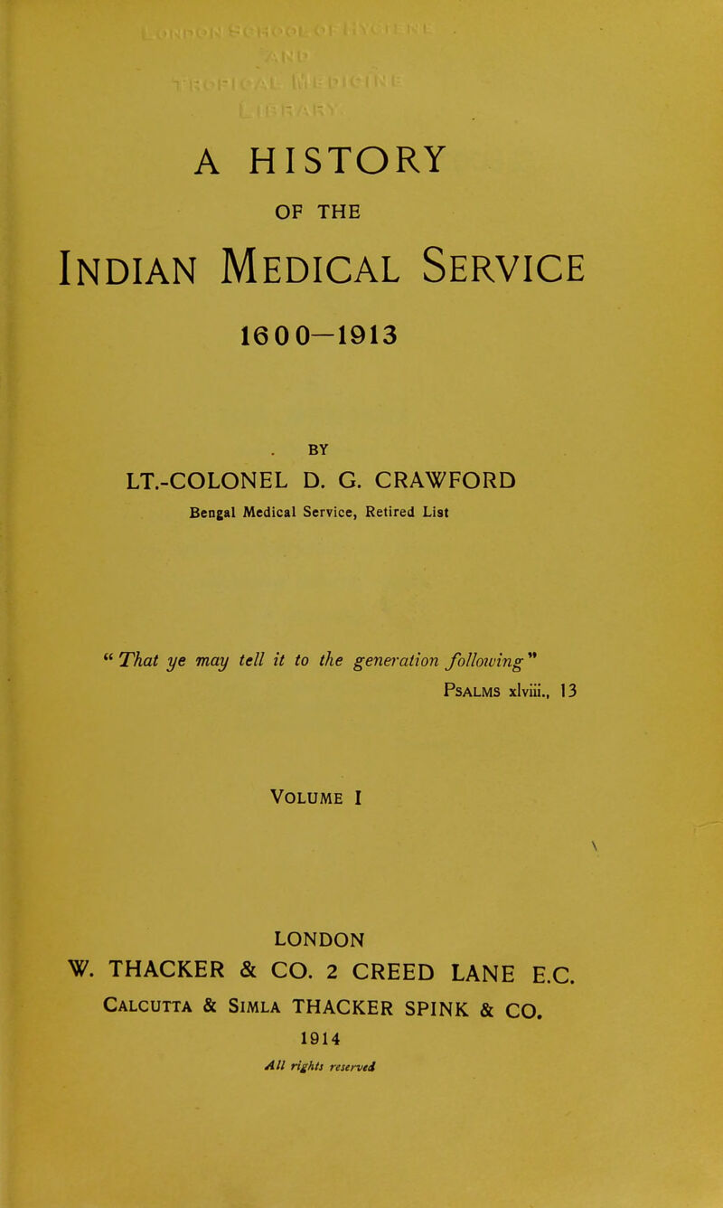 OF THE Indian Medical Service 1600—1913 BY LT.-COLONEL D. G. CRAWFORD Bengal Medical Service, Retired List  That ye may tell it to the generation following '* Psalms xlviii., 13 Volume I LONDON W. THACKER & CO. 2 CREED LANE E.G. Calcutta & Simla THACKER SPINK & CO. 1914 All rights reserved