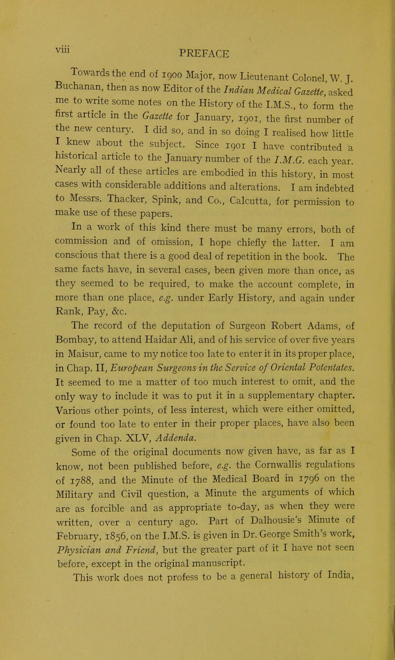 Towards the end of 1900 Major, now Lieutenant Colonel, W. J. Buchanan, then as now Editor of the Indian Medical G^^^^W^.'asked me to write some notes on the History of the LM.S., to form the first article in the Gazette for January, 1901, the first number of the new century. I did so, and in so doing I realised how little I knew about the subject. Since 1901 I have contributed a historical article to the January number of the I.M.G. each year. Nearly all of these articles are embodied in this history, in most cases with considerable additions and alterations. I am indebted to Messrs. Thacker, Spink, and Co., Calcutta, for permission to make use of these papers. In a work of this kind there must be many errors, both of commission and of omission, I hope chiefly the latter. I am conscious that there is a good deal of repetition in the book. The same facts have, in several cases, been given more than once, as they seemed to be required, to make the account complete, in more than one place, e.g. under Early History, and again under Rank, Pay, &c. The record of the deputation of Surgeon Robert Adams, of Bombay, to attend Haidar Ali, and of his service of over five years in Maisur, came to my notice too late to enter it in its proper place, in Chap. II, European Surgeons in the Service of Oriental Potentates. It seemed to me a matter of too much interest to omit, and the only way to include it was to put it in a supplementary chapter. Various other points, of less interest, which were either omitted, or found too late to enter in their proper places, have also been given in Chap. XLV, Addenda. Some of the original documents now given have, as far as I know, not been published before, e.g. the Cornwallis regulations of 1788, and the Minute of the Medical Board in 1796 on the Military and Civil question, a Minute the arguments of which are as forcible and as appropriate to-day, as when they were written, over a century ago. Part of Dalhousie's Minute of February, 1856, on the I.M.S. is given in Dr. George Smith's work, Physician and Friend, but the greater part of it I have not seen before, except in the original manuscript. This work does not profess to be a general history of India,