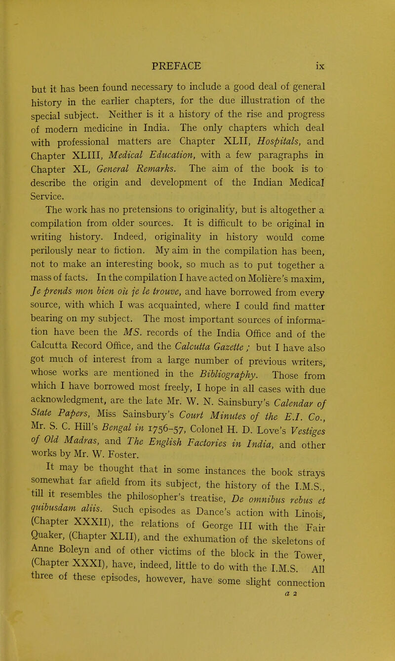 but it has been found necessary to include a good deal of general history in the earlier chapters, for the due illustration of the special subject. Neither is it a history of the rise and progress of modem medicine in India. The only chapters which deal with professional matters are Chapter XLII, Hospitals, and Chapter XLIII, Medical Education, with a few paragraphs in Chapter XL, General Remarks. The aim of the book is to describe the origin and development of the Indian Medical Service. The work has no pretensions to originality, but is altogether a compilation from older sources. It is difficult to be original in writing history. Indeed, originality in history would come perilously near to fiction. My aim in the compilation has been, not to make an interesting book, so much as to put together a mass of facts. In the compilation I have acted on Moliere's maxim, Je ■prends mon Men oh je le trouve, and have borrowed from every source, with which I was acquainted, where I could find matter bearing on my subject. The most important sources of informa- tion have been the MS. records of the India Office and of the Calcutta Record Office, and the Calcutta Gazette ; but I have also got much of interest from a large number of previous writers, whose works are mentioned in the Bibliography. Those from which I have borrowed most freely, I hope in all cases with due acknowledgment, are the late Mr. W. N. Sainsbury's Calendar of State Papers, Miss Sainsbury's Court Minutes of the E.I. Co., Mr. S. C. HiU's Bengal in 1756-57, Colonel H. D. Love's Vestiges of Old Madras, and The English Factories in India, and other works by Mr. W. Foster. It may be thought that in some instances the book strays somewhat far afield from its subject, the history of the I.M S till It resembles the philosopher's treatise, De omnibus rebus et qmbusdam aliis. Such episodes as Dance's action with Linois (Chapter XXXII), the relations of George III with the Fair Quaker, (Chapter XLII), and the exhumation of the skeletons of Anne Boleyn and of other victims of the block in the Tower (Chapter XXXI), have, indeed, little to do with the I.M.S. All three of these episodes, however, have some slight connection a 2